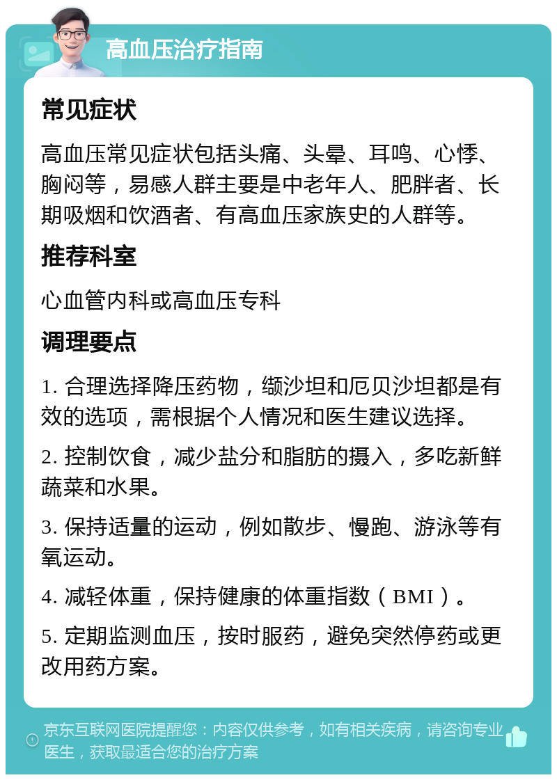 高血压治疗指南 常见症状 高血压常见症状包括头痛、头晕、耳鸣、心悸、胸闷等，易感人群主要是中老年人、肥胖者、长期吸烟和饮酒者、有高血压家族史的人群等。 推荐科室 心血管内科或高血压专科 调理要点 1. 合理选择降压药物，缬沙坦和厄贝沙坦都是有效的选项，需根据个人情况和医生建议选择。 2. 控制饮食，减少盐分和脂肪的摄入，多吃新鲜蔬菜和水果。 3. 保持适量的运动，例如散步、慢跑、游泳等有氧运动。 4. 减轻体重，保持健康的体重指数（BMI）。 5. 定期监测血压，按时服药，避免突然停药或更改用药方案。