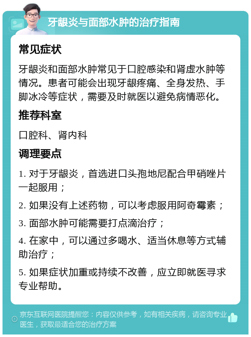 牙龈炎与面部水肿的治疗指南 常见症状 牙龈炎和面部水肿常见于口腔感染和肾虚水肿等情况。患者可能会出现牙龈疼痛、全身发热、手脚冰冷等症状，需要及时就医以避免病情恶化。 推荐科室 口腔科、肾内科 调理要点 1. 对于牙龈炎，首选进口头孢地尼配合甲硝唑片一起服用； 2. 如果没有上述药物，可以考虑服用阿奇霉素； 3. 面部水肿可能需要打点滴治疗； 4. 在家中，可以通过多喝水、适当休息等方式辅助治疗； 5. 如果症状加重或持续不改善，应立即就医寻求专业帮助。