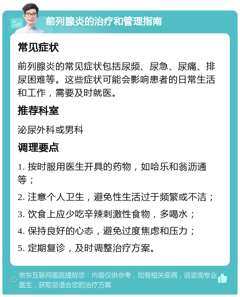 前列腺炎的治疗和管理指南 常见症状 前列腺炎的常见症状包括尿频、尿急、尿痛、排尿困难等。这些症状可能会影响患者的日常生活和工作，需要及时就医。 推荐科室 泌尿外科或男科 调理要点 1. 按时服用医生开具的药物，如哈乐和翁沥通等； 2. 注意个人卫生，避免性生活过于频繁或不洁； 3. 饮食上应少吃辛辣刺激性食物，多喝水； 4. 保持良好的心态，避免过度焦虑和压力； 5. 定期复诊，及时调整治疗方案。