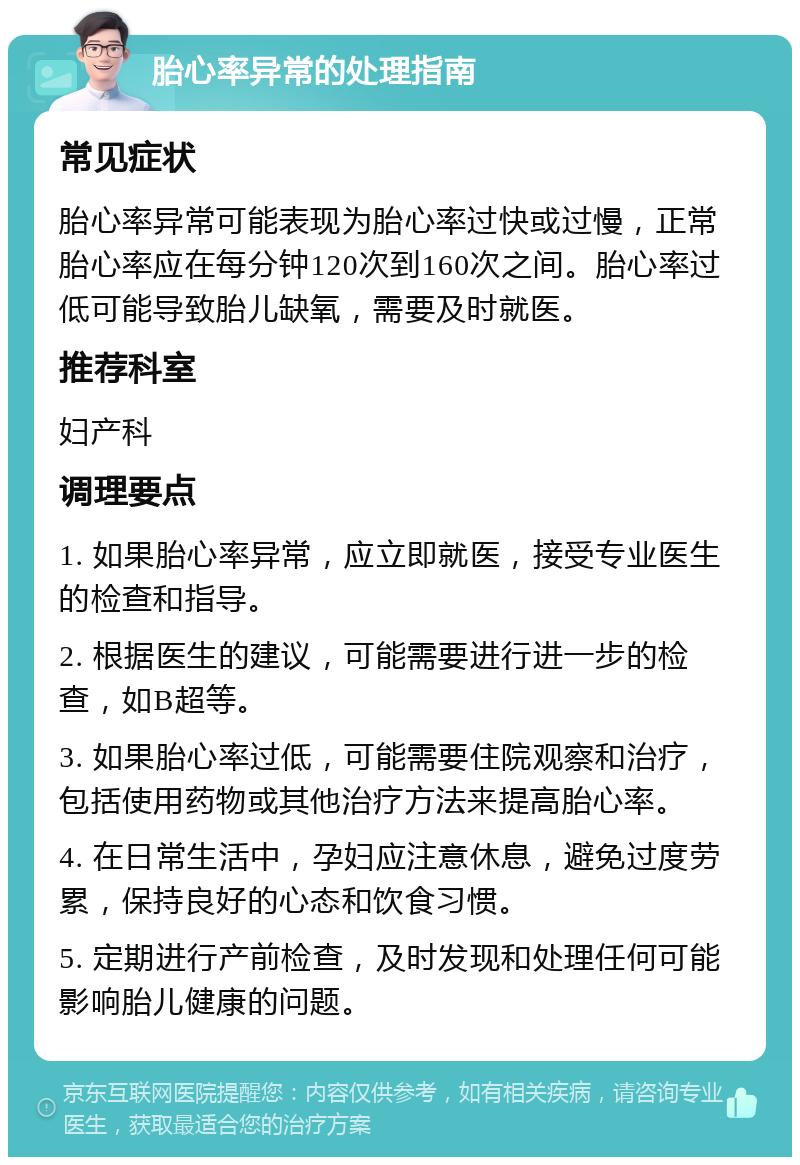 胎心率异常的处理指南 常见症状 胎心率异常可能表现为胎心率过快或过慢，正常胎心率应在每分钟120次到160次之间。胎心率过低可能导致胎儿缺氧，需要及时就医。 推荐科室 妇产科 调理要点 1. 如果胎心率异常，应立即就医，接受专业医生的检查和指导。 2. 根据医生的建议，可能需要进行进一步的检查，如B超等。 3. 如果胎心率过低，可能需要住院观察和治疗，包括使用药物或其他治疗方法来提高胎心率。 4. 在日常生活中，孕妇应注意休息，避免过度劳累，保持良好的心态和饮食习惯。 5. 定期进行产前检查，及时发现和处理任何可能影响胎儿健康的问题。