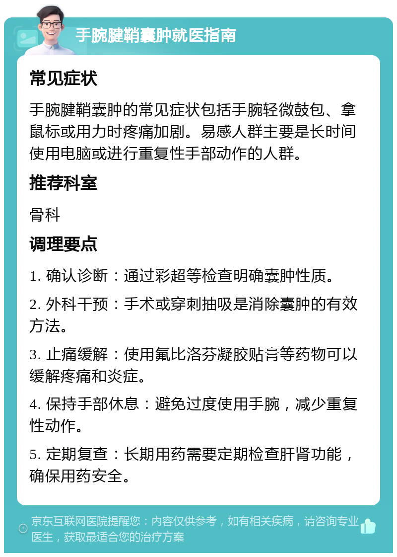 手腕腱鞘囊肿就医指南 常见症状 手腕腱鞘囊肿的常见症状包括手腕轻微鼓包、拿鼠标或用力时疼痛加剧。易感人群主要是长时间使用电脑或进行重复性手部动作的人群。 推荐科室 骨科 调理要点 1. 确认诊断：通过彩超等检查明确囊肿性质。 2. 外科干预：手术或穿刺抽吸是消除囊肿的有效方法。 3. 止痛缓解：使用氟比洛芬凝胶贴膏等药物可以缓解疼痛和炎症。 4. 保持手部休息：避免过度使用手腕，减少重复性动作。 5. 定期复查：长期用药需要定期检查肝肾功能，确保用药安全。