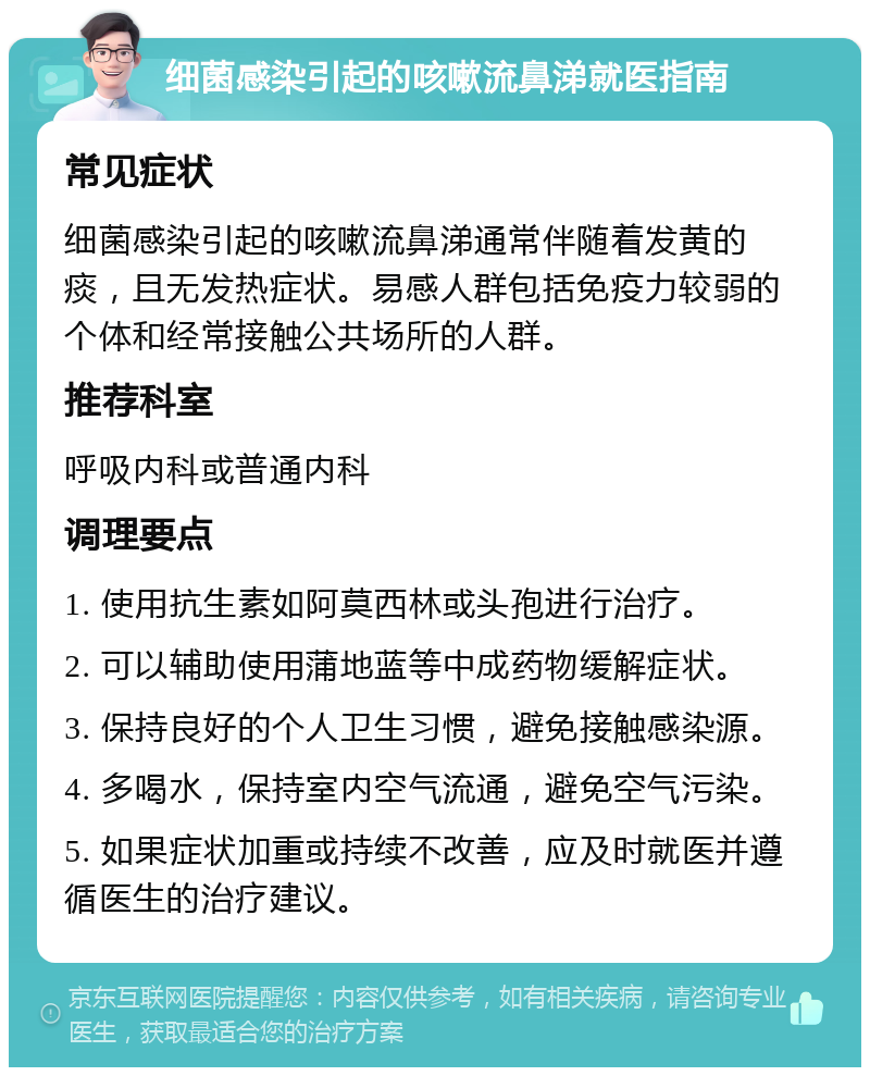 细菌感染引起的咳嗽流鼻涕就医指南 常见症状 细菌感染引起的咳嗽流鼻涕通常伴随着发黄的痰，且无发热症状。易感人群包括免疫力较弱的个体和经常接触公共场所的人群。 推荐科室 呼吸内科或普通内科 调理要点 1. 使用抗生素如阿莫西林或头孢进行治疗。 2. 可以辅助使用蒲地蓝等中成药物缓解症状。 3. 保持良好的个人卫生习惯，避免接触感染源。 4. 多喝水，保持室内空气流通，避免空气污染。 5. 如果症状加重或持续不改善，应及时就医并遵循医生的治疗建议。