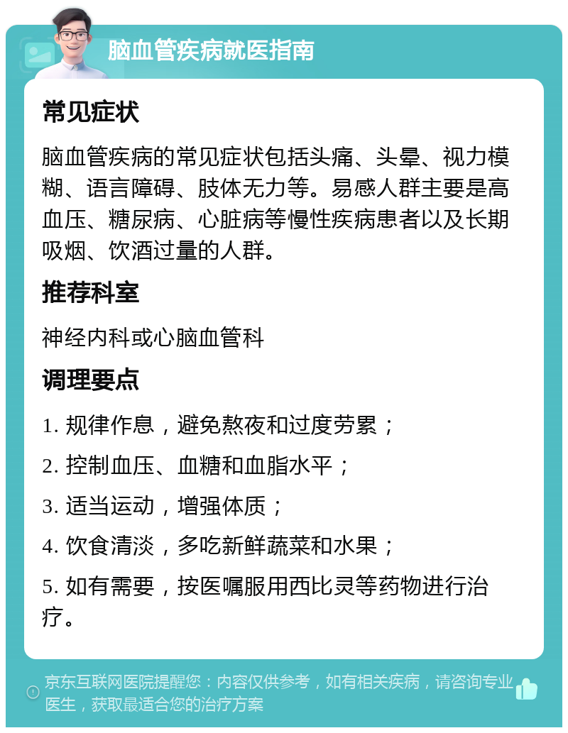 脑血管疾病就医指南 常见症状 脑血管疾病的常见症状包括头痛、头晕、视力模糊、语言障碍、肢体无力等。易感人群主要是高血压、糖尿病、心脏病等慢性疾病患者以及长期吸烟、饮酒过量的人群。 推荐科室 神经内科或心脑血管科 调理要点 1. 规律作息，避免熬夜和过度劳累； 2. 控制血压、血糖和血脂水平； 3. 适当运动，增强体质； 4. 饮食清淡，多吃新鲜蔬菜和水果； 5. 如有需要，按医嘱服用西比灵等药物进行治疗。