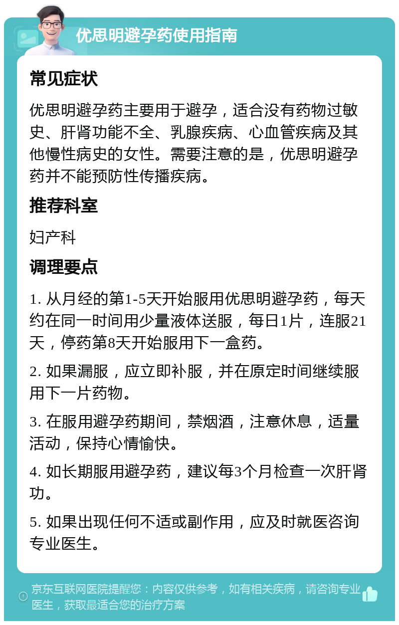 优思明避孕药使用指南 常见症状 优思明避孕药主要用于避孕，适合没有药物过敏史、肝肾功能不全、乳腺疾病、心血管疾病及其他慢性病史的女性。需要注意的是，优思明避孕药并不能预防性传播疾病。 推荐科室 妇产科 调理要点 1. 从月经的第1-5天开始服用优思明避孕药，每天约在同一时间用少量液体送服，每日1片，连服21天，停药第8天开始服用下一盒药。 2. 如果漏服，应立即补服，并在原定时间继续服用下一片药物。 3. 在服用避孕药期间，禁烟酒，注意休息，适量活动，保持心情愉快。 4. 如长期服用避孕药，建议每3个月检查一次肝肾功。 5. 如果出现任何不适或副作用，应及时就医咨询专业医生。