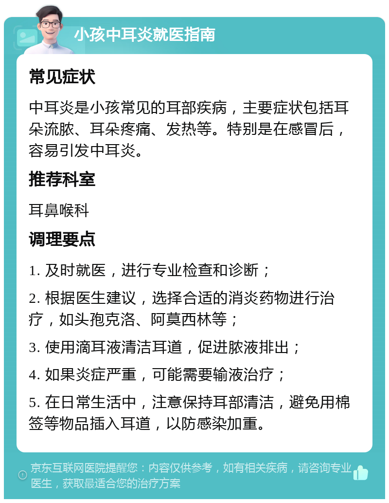 小孩中耳炎就医指南 常见症状 中耳炎是小孩常见的耳部疾病，主要症状包括耳朵流脓、耳朵疼痛、发热等。特别是在感冒后，容易引发中耳炎。 推荐科室 耳鼻喉科 调理要点 1. 及时就医，进行专业检查和诊断； 2. 根据医生建议，选择合适的消炎药物进行治疗，如头孢克洛、阿莫西林等； 3. 使用滴耳液清洁耳道，促进脓液排出； 4. 如果炎症严重，可能需要输液治疗； 5. 在日常生活中，注意保持耳部清洁，避免用棉签等物品插入耳道，以防感染加重。