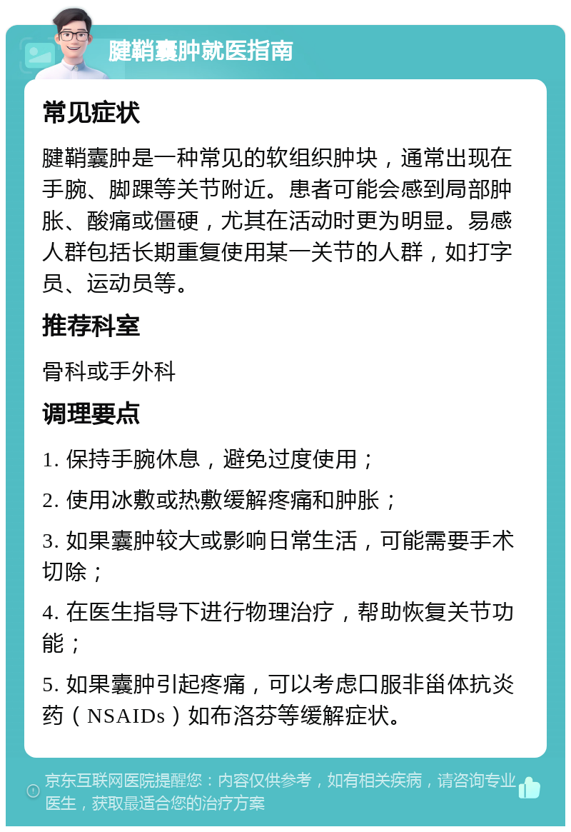 腱鞘囊肿就医指南 常见症状 腱鞘囊肿是一种常见的软组织肿块，通常出现在手腕、脚踝等关节附近。患者可能会感到局部肿胀、酸痛或僵硬，尤其在活动时更为明显。易感人群包括长期重复使用某一关节的人群，如打字员、运动员等。 推荐科室 骨科或手外科 调理要点 1. 保持手腕休息，避免过度使用； 2. 使用冰敷或热敷缓解疼痛和肿胀； 3. 如果囊肿较大或影响日常生活，可能需要手术切除； 4. 在医生指导下进行物理治疗，帮助恢复关节功能； 5. 如果囊肿引起疼痛，可以考虑口服非甾体抗炎药（NSAIDs）如布洛芬等缓解症状。