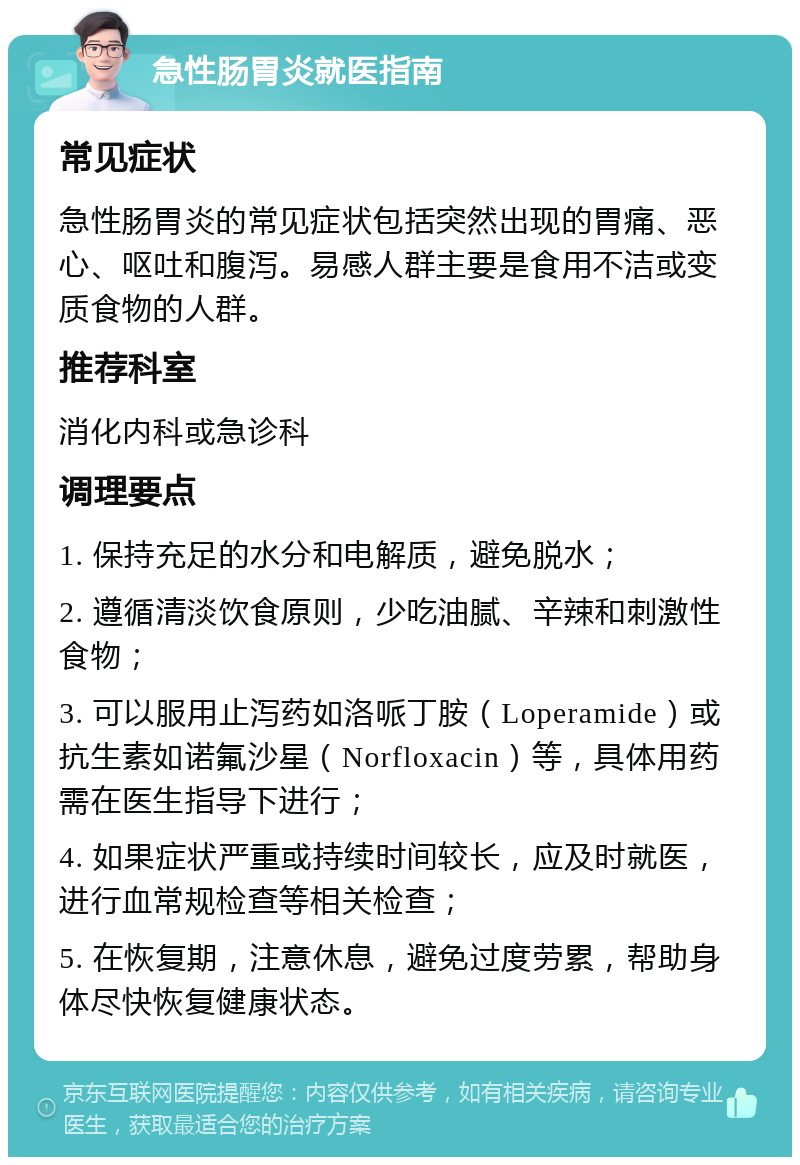 急性肠胃炎就医指南 常见症状 急性肠胃炎的常见症状包括突然出现的胃痛、恶心、呕吐和腹泻。易感人群主要是食用不洁或变质食物的人群。 推荐科室 消化内科或急诊科 调理要点 1. 保持充足的水分和电解质，避免脱水； 2. 遵循清淡饮食原则，少吃油腻、辛辣和刺激性食物； 3. 可以服用止泻药如洛哌丁胺（Loperamide）或抗生素如诺氟沙星（Norfloxacin）等，具体用药需在医生指导下进行； 4. 如果症状严重或持续时间较长，应及时就医，进行血常规检查等相关检查； 5. 在恢复期，注意休息，避免过度劳累，帮助身体尽快恢复健康状态。