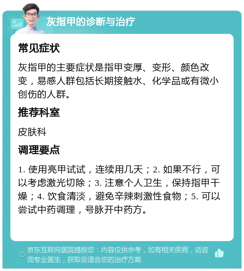 灰指甲的诊断与治疗 常见症状 灰指甲的主要症状是指甲变厚、变形、颜色改变，易感人群包括长期接触水、化学品或有微小创伤的人群。 推荐科室 皮肤科 调理要点 1. 使用亮甲试试，连续用几天；2. 如果不行，可以考虑激光切除；3. 注意个人卫生，保持指甲干燥；4. 饮食清淡，避免辛辣刺激性食物；5. 可以尝试中药调理，号脉开中药方。