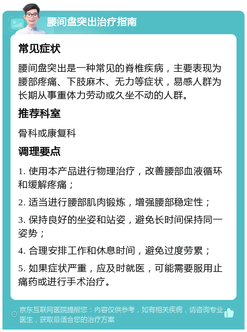 腰间盘突出治疗指南 常见症状 腰间盘突出是一种常见的脊椎疾病，主要表现为腰部疼痛、下肢麻木、无力等症状，易感人群为长期从事重体力劳动或久坐不动的人群。 推荐科室 骨科或康复科 调理要点 1. 使用本产品进行物理治疗，改善腰部血液循环和缓解疼痛； 2. 适当进行腰部肌肉锻炼，增强腰部稳定性； 3. 保持良好的坐姿和站姿，避免长时间保持同一姿势； 4. 合理安排工作和休息时间，避免过度劳累； 5. 如果症状严重，应及时就医，可能需要服用止痛药或进行手术治疗。