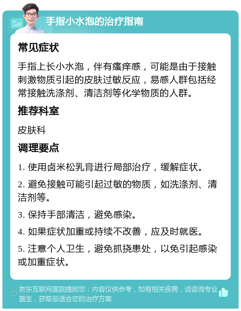 手指小水泡的治疗指南 常见症状 手指上长小水泡，伴有瘙痒感，可能是由于接触刺激物质引起的皮肤过敏反应，易感人群包括经常接触洗涤剂、清洁剂等化学物质的人群。 推荐科室 皮肤科 调理要点 1. 使用卤米松乳膏进行局部治疗，缓解症状。 2. 避免接触可能引起过敏的物质，如洗涤剂、清洁剂等。 3. 保持手部清洁，避免感染。 4. 如果症状加重或持续不改善，应及时就医。 5. 注意个人卫生，避免抓挠患处，以免引起感染或加重症状。