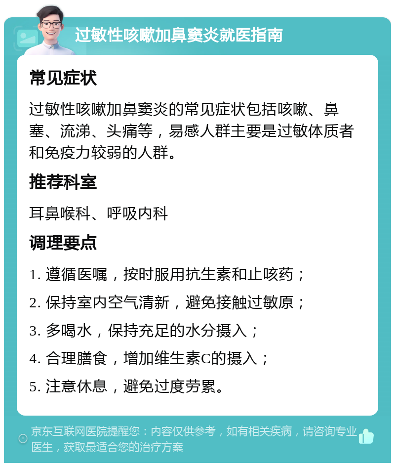 过敏性咳嗽加鼻窦炎就医指南 常见症状 过敏性咳嗽加鼻窦炎的常见症状包括咳嗽、鼻塞、流涕、头痛等，易感人群主要是过敏体质者和免疫力较弱的人群。 推荐科室 耳鼻喉科、呼吸内科 调理要点 1. 遵循医嘱，按时服用抗生素和止咳药； 2. 保持室内空气清新，避免接触过敏原； 3. 多喝水，保持充足的水分摄入； 4. 合理膳食，增加维生素C的摄入； 5. 注意休息，避免过度劳累。