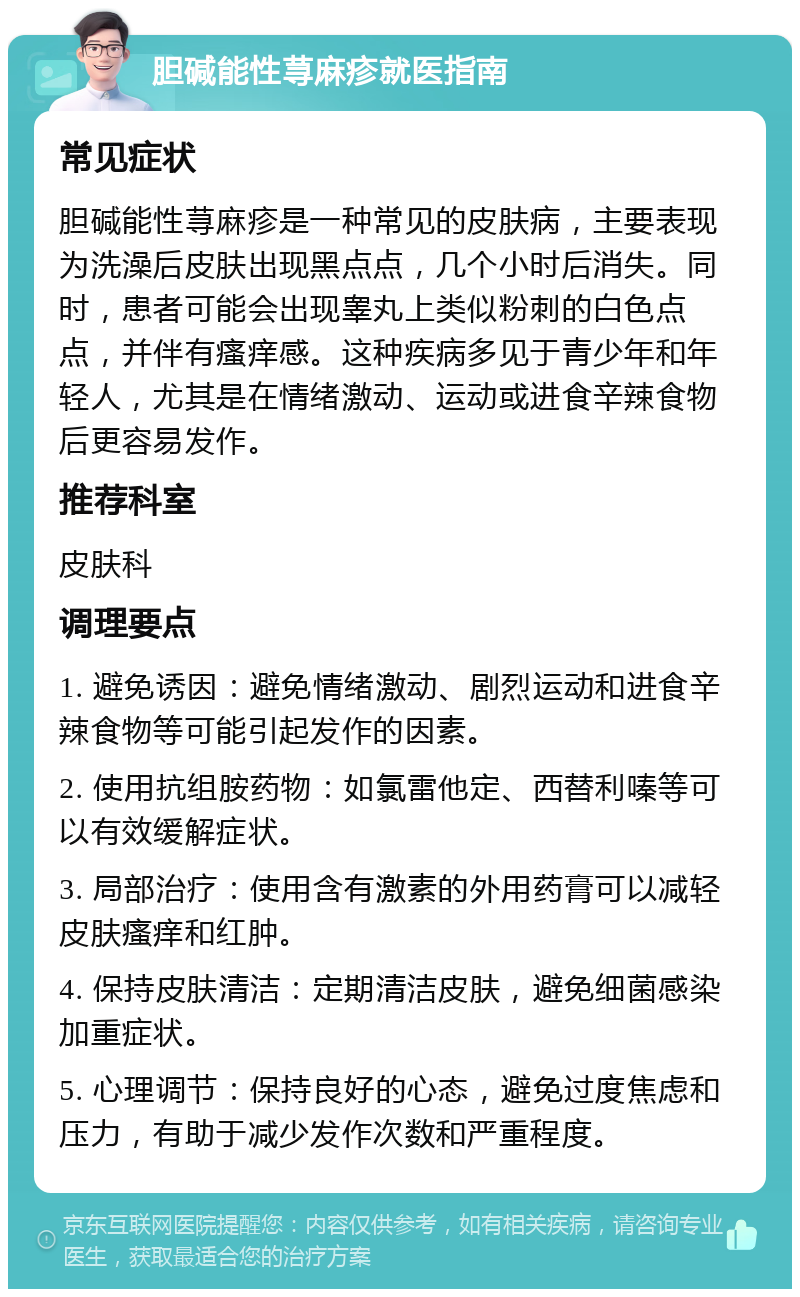 胆碱能性荨麻疹就医指南 常见症状 胆碱能性荨麻疹是一种常见的皮肤病，主要表现为洗澡后皮肤出现黑点点，几个小时后消失。同时，患者可能会出现睾丸上类似粉刺的白色点点，并伴有瘙痒感。这种疾病多见于青少年和年轻人，尤其是在情绪激动、运动或进食辛辣食物后更容易发作。 推荐科室 皮肤科 调理要点 1. 避免诱因：避免情绪激动、剧烈运动和进食辛辣食物等可能引起发作的因素。 2. 使用抗组胺药物：如氯雷他定、西替利嗪等可以有效缓解症状。 3. 局部治疗：使用含有激素的外用药膏可以减轻皮肤瘙痒和红肿。 4. 保持皮肤清洁：定期清洁皮肤，避免细菌感染加重症状。 5. 心理调节：保持良好的心态，避免过度焦虑和压力，有助于减少发作次数和严重程度。