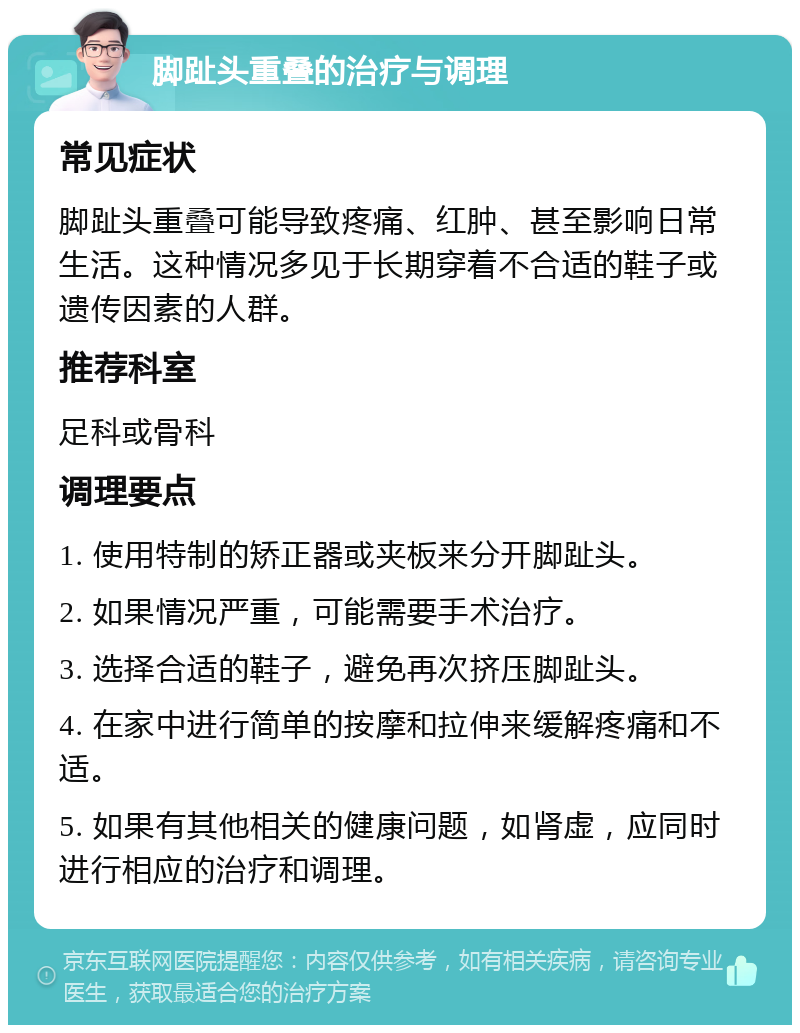 脚趾头重叠的治疗与调理 常见症状 脚趾头重叠可能导致疼痛、红肿、甚至影响日常生活。这种情况多见于长期穿着不合适的鞋子或遗传因素的人群。 推荐科室 足科或骨科 调理要点 1. 使用特制的矫正器或夹板来分开脚趾头。 2. 如果情况严重，可能需要手术治疗。 3. 选择合适的鞋子，避免再次挤压脚趾头。 4. 在家中进行简单的按摩和拉伸来缓解疼痛和不适。 5. 如果有其他相关的健康问题，如肾虚，应同时进行相应的治疗和调理。