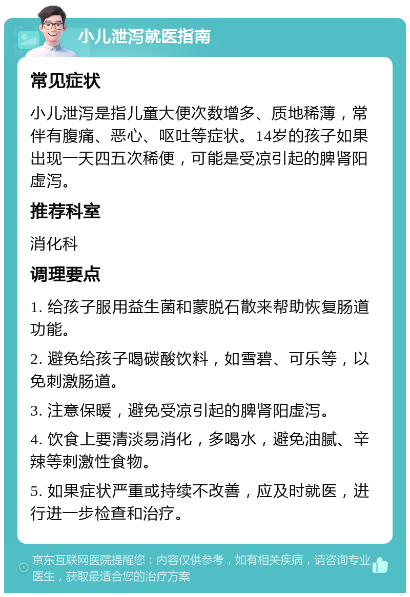 小儿泄泻就医指南 常见症状 小儿泄泻是指儿童大便次数增多、质地稀薄，常伴有腹痛、恶心、呕吐等症状。14岁的孩子如果出现一天四五次稀便，可能是受凉引起的脾肾阳虚泻。 推荐科室 消化科 调理要点 1. 给孩子服用益生菌和蒙脱石散来帮助恢复肠道功能。 2. 避免给孩子喝碳酸饮料，如雪碧、可乐等，以免刺激肠道。 3. 注意保暖，避免受凉引起的脾肾阳虚泻。 4. 饮食上要清淡易消化，多喝水，避免油腻、辛辣等刺激性食物。 5. 如果症状严重或持续不改善，应及时就医，进行进一步检查和治疗。