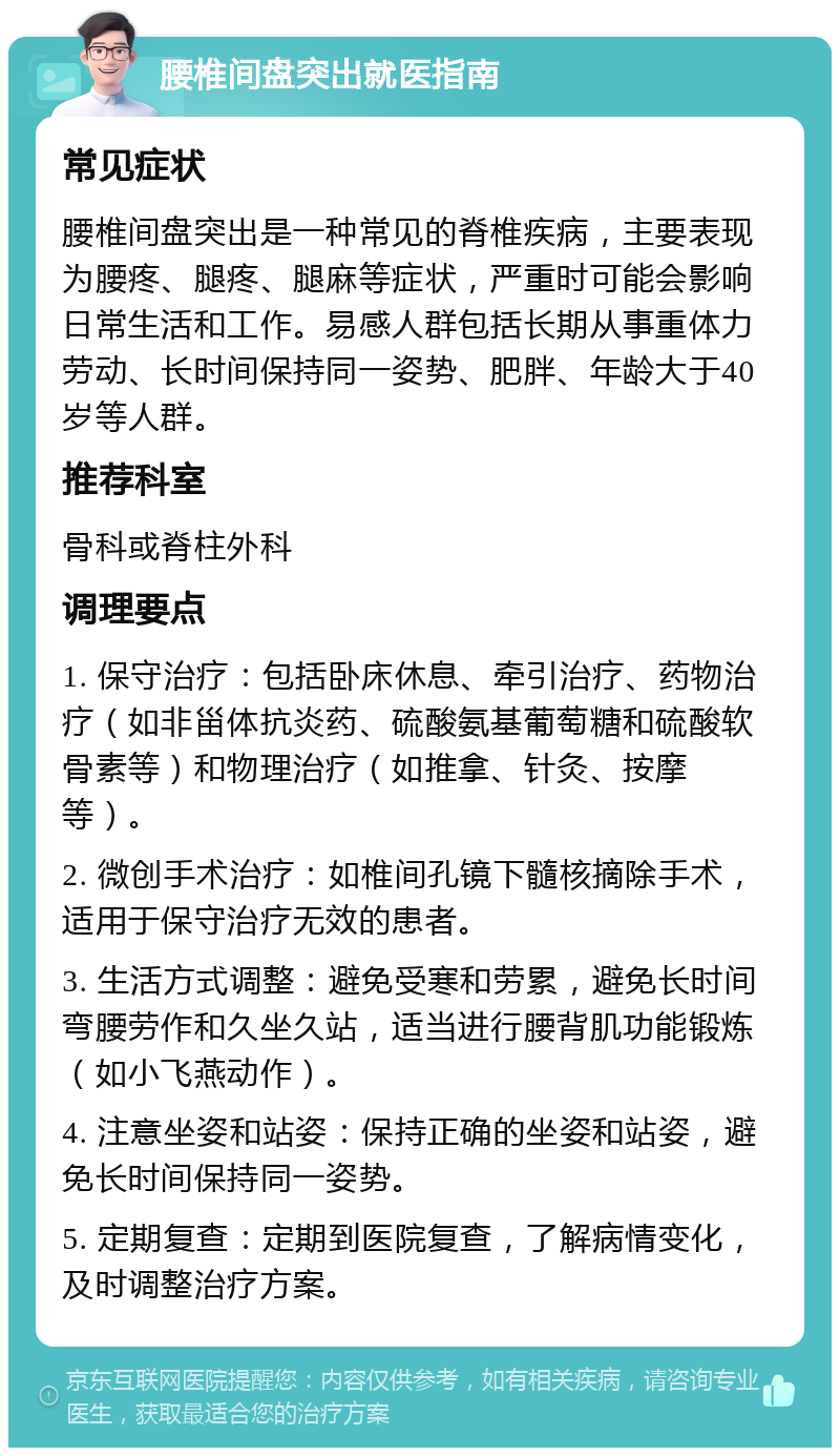 腰椎间盘突出就医指南 常见症状 腰椎间盘突出是一种常见的脊椎疾病，主要表现为腰疼、腿疼、腿麻等症状，严重时可能会影响日常生活和工作。易感人群包括长期从事重体力劳动、长时间保持同一姿势、肥胖、年龄大于40岁等人群。 推荐科室 骨科或脊柱外科 调理要点 1. 保守治疗：包括卧床休息、牵引治疗、药物治疗（如非甾体抗炎药、硫酸氨基葡萄糖和硫酸软骨素等）和物理治疗（如推拿、针灸、按摩等）。 2. 微创手术治疗：如椎间孔镜下髓核摘除手术，适用于保守治疗无效的患者。 3. 生活方式调整：避免受寒和劳累，避免长时间弯腰劳作和久坐久站，适当进行腰背肌功能锻炼（如小飞燕动作）。 4. 注意坐姿和站姿：保持正确的坐姿和站姿，避免长时间保持同一姿势。 5. 定期复查：定期到医院复查，了解病情变化，及时调整治疗方案。