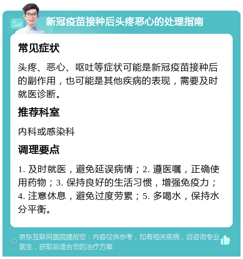 新冠疫苗接种后头疼恶心的处理指南 常见症状 头疼、恶心、呕吐等症状可能是新冠疫苗接种后的副作用，也可能是其他疾病的表现，需要及时就医诊断。 推荐科室 内科或感染科 调理要点 1. 及时就医，避免延误病情；2. 遵医嘱，正确使用药物；3. 保持良好的生活习惯，增强免疫力；4. 注意休息，避免过度劳累；5. 多喝水，保持水分平衡。