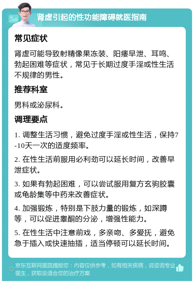 肾虚引起的性功能障碍就医指南 常见症状 肾虚可能导致射精像果冻装、阳痿早泄、耳鸣、勃起困难等症状，常见于长期过度手淫或性生活不规律的男性。 推荐科室 男科或泌尿科。 调理要点 1. 调整生活习惯，避免过度手淫或性生活，保持7-10天一次的适度频率。 2. 在性生活前服用必利劲可以延长时间，改善早泄症状。 3. 如果有勃起困难，可以尝试服用复方玄驹胶囊或龟龄集等中药来改善症状。 4. 加强锻炼，特别是下肢力量的锻炼，如深蹲等，可以促进睾酮的分泌，增强性能力。 5. 在性生活中注意前戏，多亲吻、多爱抚，避免急于插入或快速抽插，适当停顿可以延长时间。