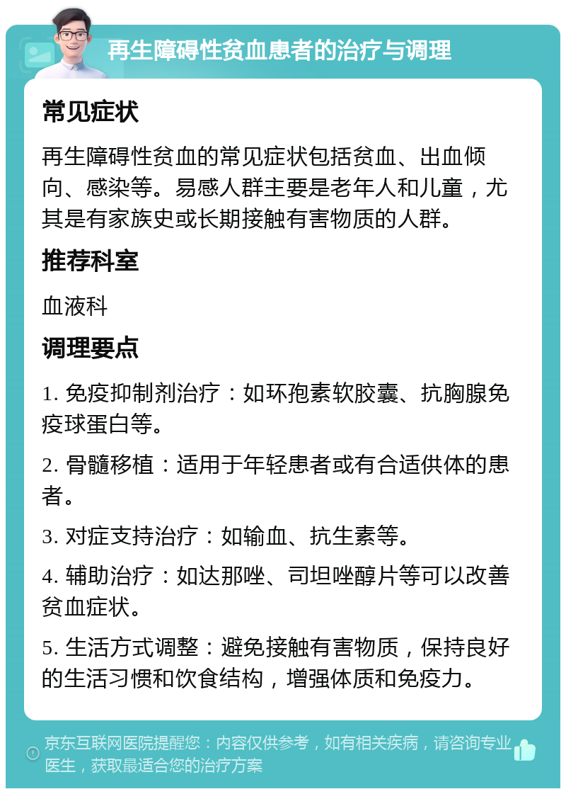 再生障碍性贫血患者的治疗与调理 常见症状 再生障碍性贫血的常见症状包括贫血、出血倾向、感染等。易感人群主要是老年人和儿童，尤其是有家族史或长期接触有害物质的人群。 推荐科室 血液科 调理要点 1. 免疫抑制剂治疗：如环孢素软胶囊、抗胸腺免疫球蛋白等。 2. 骨髓移植：适用于年轻患者或有合适供体的患者。 3. 对症支持治疗：如输血、抗生素等。 4. 辅助治疗：如达那唑、司坦唑醇片等可以改善贫血症状。 5. 生活方式调整：避免接触有害物质，保持良好的生活习惯和饮食结构，增强体质和免疫力。