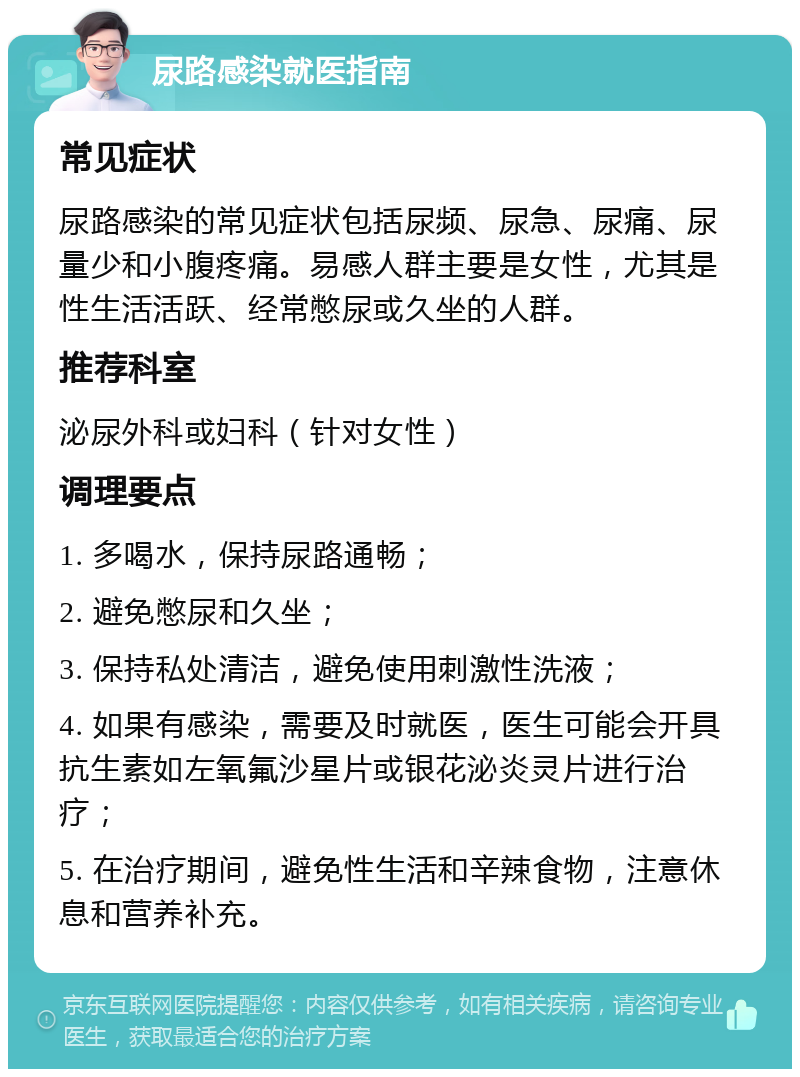 尿路感染就医指南 常见症状 尿路感染的常见症状包括尿频、尿急、尿痛、尿量少和小腹疼痛。易感人群主要是女性，尤其是性生活活跃、经常憋尿或久坐的人群。 推荐科室 泌尿外科或妇科（针对女性） 调理要点 1. 多喝水，保持尿路通畅； 2. 避免憋尿和久坐； 3. 保持私处清洁，避免使用刺激性洗液； 4. 如果有感染，需要及时就医，医生可能会开具抗生素如左氧氟沙星片或银花泌炎灵片进行治疗； 5. 在治疗期间，避免性生活和辛辣食物，注意休息和营养补充。