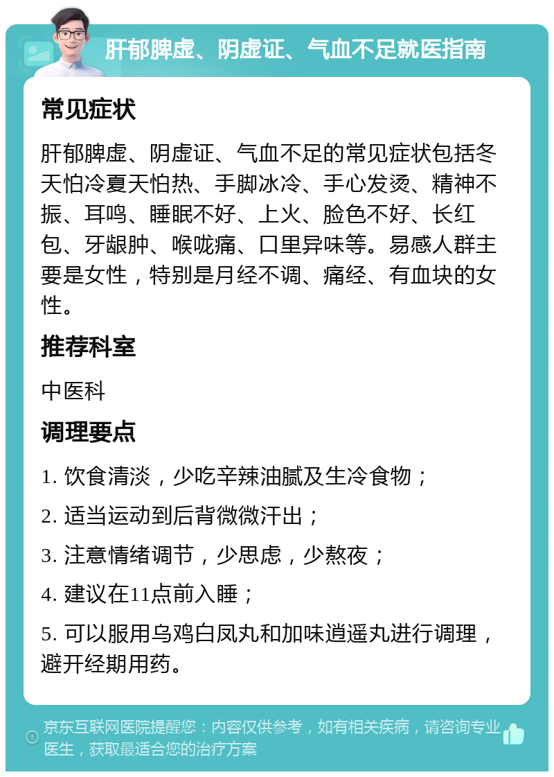 肝郁脾虚、阴虚证、气血不足就医指南 常见症状 肝郁脾虚、阴虚证、气血不足的常见症状包括冬天怕冷夏天怕热、手脚冰冷、手心发烫、精神不振、耳鸣、睡眠不好、上火、脸色不好、长红包、牙龈肿、喉咙痛、口里异味等。易感人群主要是女性，特别是月经不调、痛经、有血块的女性。 推荐科室 中医科 调理要点 1. 饮食清淡，少吃辛辣油腻及生冷食物； 2. 适当运动到后背微微汗出； 3. 注意情绪调节，少思虑，少熬夜； 4. 建议在11点前入睡； 5. 可以服用乌鸡白凤丸和加味逍遥丸进行调理，避开经期用药。