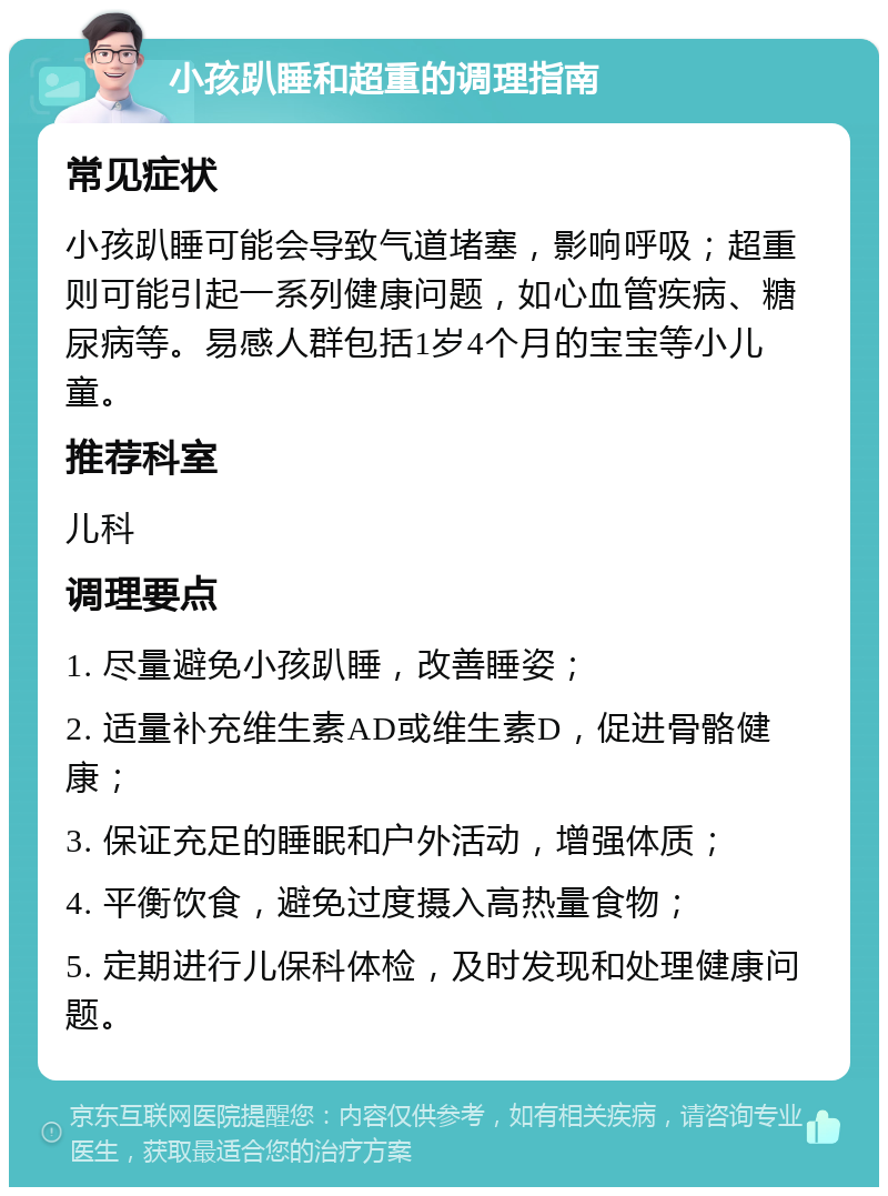 小孩趴睡和超重的调理指南 常见症状 小孩趴睡可能会导致气道堵塞，影响呼吸；超重则可能引起一系列健康问题，如心血管疾病、糖尿病等。易感人群包括1岁4个月的宝宝等小儿童。 推荐科室 儿科 调理要点 1. 尽量避免小孩趴睡，改善睡姿； 2. 适量补充维生素AD或维生素D，促进骨骼健康； 3. 保证充足的睡眠和户外活动，增强体质； 4. 平衡饮食，避免过度摄入高热量食物； 5. 定期进行儿保科体检，及时发现和处理健康问题。