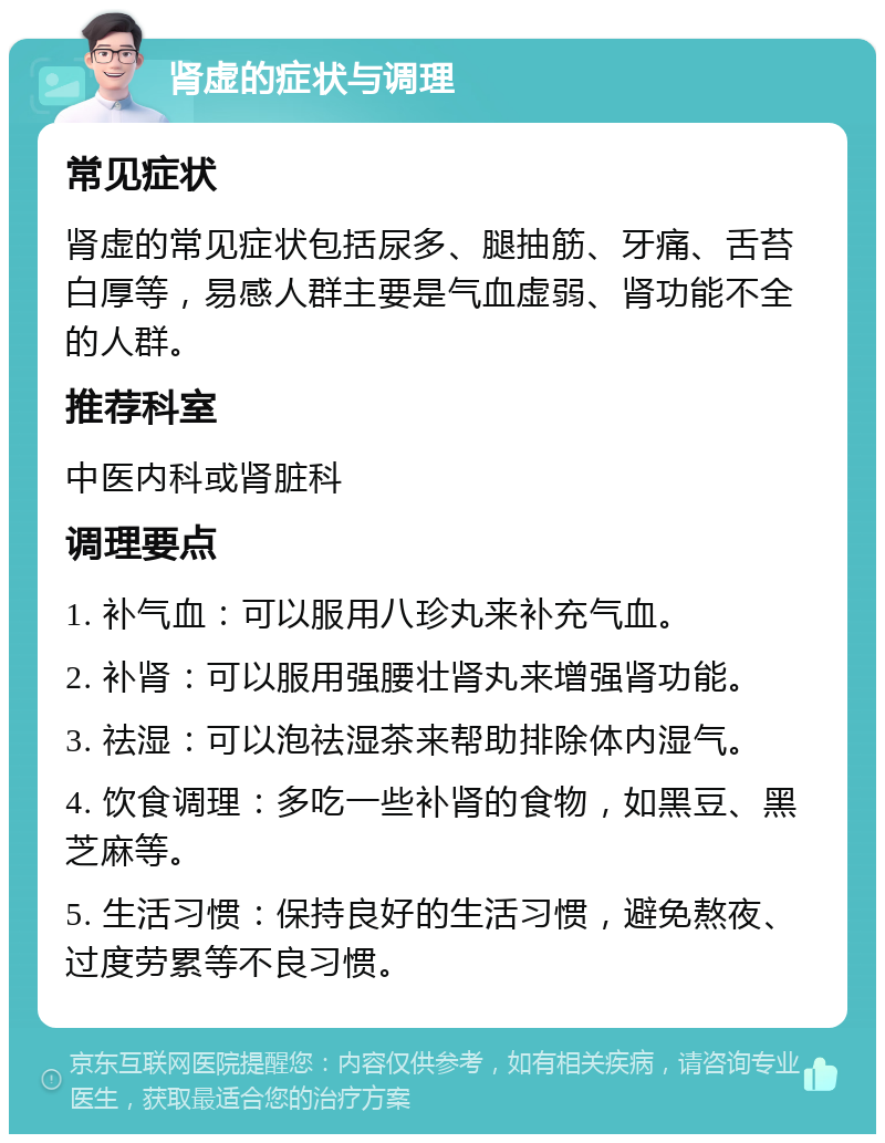 肾虚的症状与调理 常见症状 肾虚的常见症状包括尿多、腿抽筋、牙痛、舌苔白厚等，易感人群主要是气血虚弱、肾功能不全的人群。 推荐科室 中医内科或肾脏科 调理要点 1. 补气血：可以服用八珍丸来补充气血。 2. 补肾：可以服用强腰壮肾丸来增强肾功能。 3. 祛湿：可以泡祛湿茶来帮助排除体内湿气。 4. 饮食调理：多吃一些补肾的食物，如黑豆、黑芝麻等。 5. 生活习惯：保持良好的生活习惯，避免熬夜、过度劳累等不良习惯。