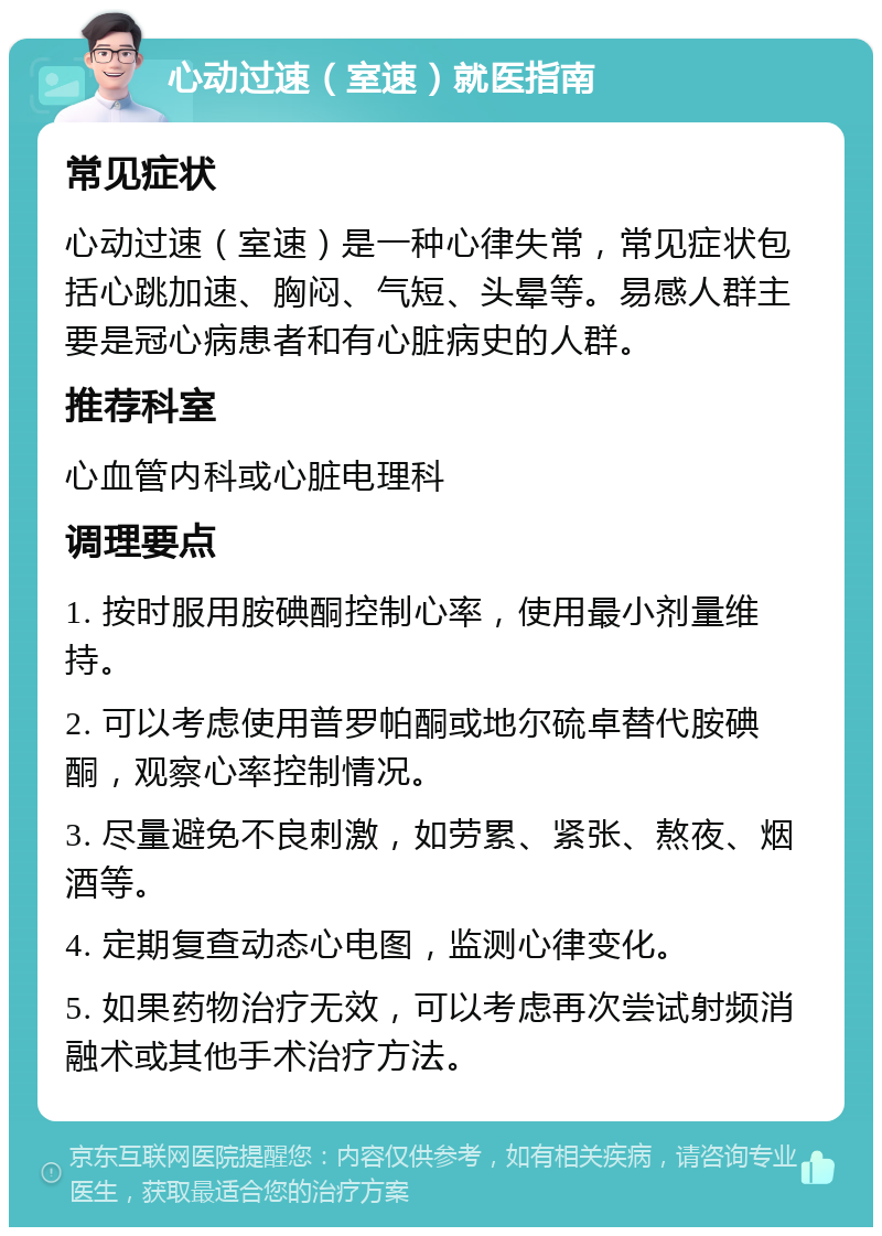 心动过速（室速）就医指南 常见症状 心动过速（室速）是一种心律失常，常见症状包括心跳加速、胸闷、气短、头晕等。易感人群主要是冠心病患者和有心脏病史的人群。 推荐科室 心血管内科或心脏电理科 调理要点 1. 按时服用胺碘酮控制心率，使用最小剂量维持。 2. 可以考虑使用普罗帕酮或地尔硫卓替代胺碘酮，观察心率控制情况。 3. 尽量避免不良刺激，如劳累、紧张、熬夜、烟酒等。 4. 定期复查动态心电图，监测心律变化。 5. 如果药物治疗无效，可以考虑再次尝试射频消融术或其他手术治疗方法。