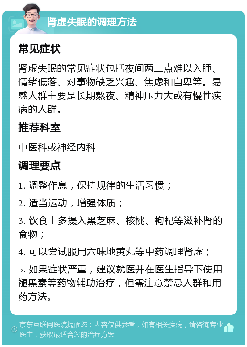 肾虚失眠的调理方法 常见症状 肾虚失眠的常见症状包括夜间两三点难以入睡、情绪低落、对事物缺乏兴趣、焦虑和自卑等。易感人群主要是长期熬夜、精神压力大或有慢性疾病的人群。 推荐科室 中医科或神经内科 调理要点 1. 调整作息，保持规律的生活习惯； 2. 适当运动，增强体质； 3. 饮食上多摄入黑芝麻、核桃、枸杞等滋补肾的食物； 4. 可以尝试服用六味地黄丸等中药调理肾虚； 5. 如果症状严重，建议就医并在医生指导下使用褪黑素等药物辅助治疗，但需注意禁忌人群和用药方法。