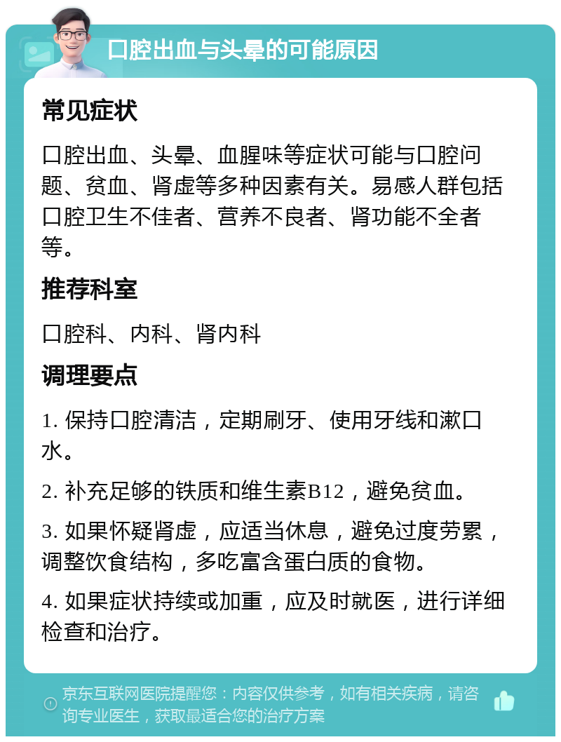 口腔出血与头晕的可能原因 常见症状 口腔出血、头晕、血腥味等症状可能与口腔问题、贫血、肾虚等多种因素有关。易感人群包括口腔卫生不佳者、营养不良者、肾功能不全者等。 推荐科室 口腔科、内科、肾内科 调理要点 1. 保持口腔清洁，定期刷牙、使用牙线和漱口水。 2. 补充足够的铁质和维生素B12，避免贫血。 3. 如果怀疑肾虚，应适当休息，避免过度劳累，调整饮食结构，多吃富含蛋白质的食物。 4. 如果症状持续或加重，应及时就医，进行详细检查和治疗。