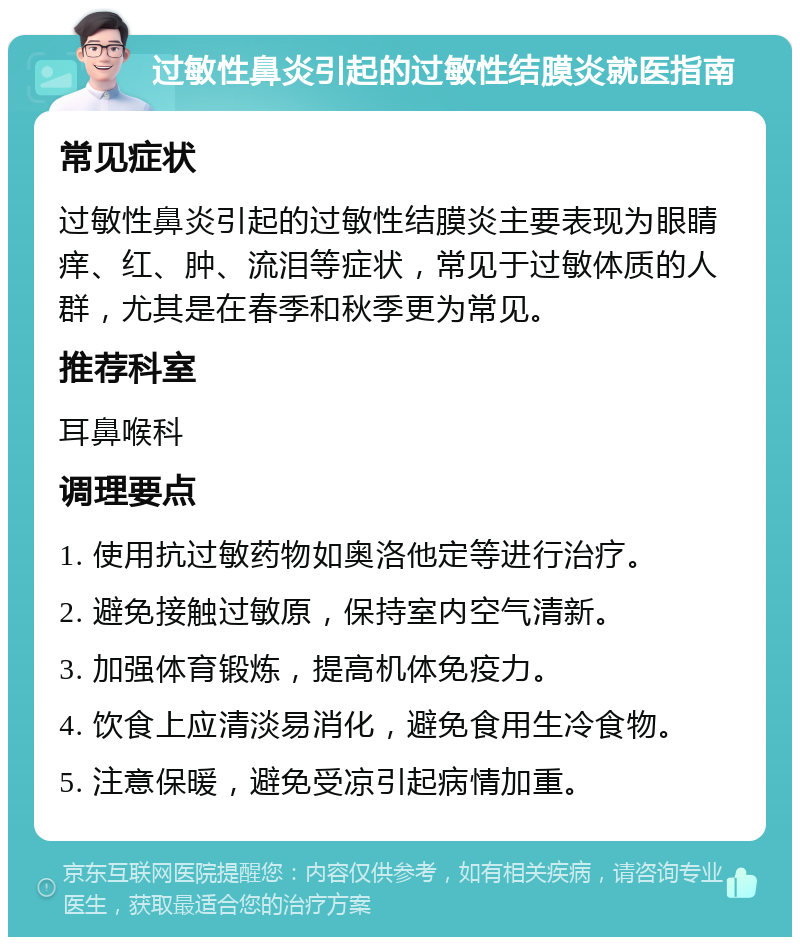 过敏性鼻炎引起的过敏性结膜炎就医指南 常见症状 过敏性鼻炎引起的过敏性结膜炎主要表现为眼睛痒、红、肿、流泪等症状，常见于过敏体质的人群，尤其是在春季和秋季更为常见。 推荐科室 耳鼻喉科 调理要点 1. 使用抗过敏药物如奥洛他定等进行治疗。 2. 避免接触过敏原，保持室内空气清新。 3. 加强体育锻炼，提高机体免疫力。 4. 饮食上应清淡易消化，避免食用生冷食物。 5. 注意保暖，避免受凉引起病情加重。