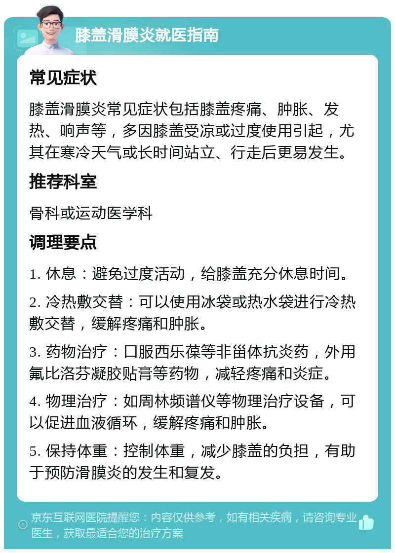 膝盖滑膜炎就医指南 常见症状 膝盖滑膜炎常见症状包括膝盖疼痛、肿胀、发热、响声等，多因膝盖受凉或过度使用引起，尤其在寒冷天气或长时间站立、行走后更易发生。 推荐科室 骨科或运动医学科 调理要点 1. 休息：避免过度活动，给膝盖充分休息时间。 2. 冷热敷交替：可以使用冰袋或热水袋进行冷热敷交替，缓解疼痛和肿胀。 3. 药物治疗：口服西乐葆等非甾体抗炎药，外用氟比洛芬凝胶贴膏等药物，减轻疼痛和炎症。 4. 物理治疗：如周林频谱仪等物理治疗设备，可以促进血液循环，缓解疼痛和肿胀。 5. 保持体重：控制体重，减少膝盖的负担，有助于预防滑膜炎的发生和复发。