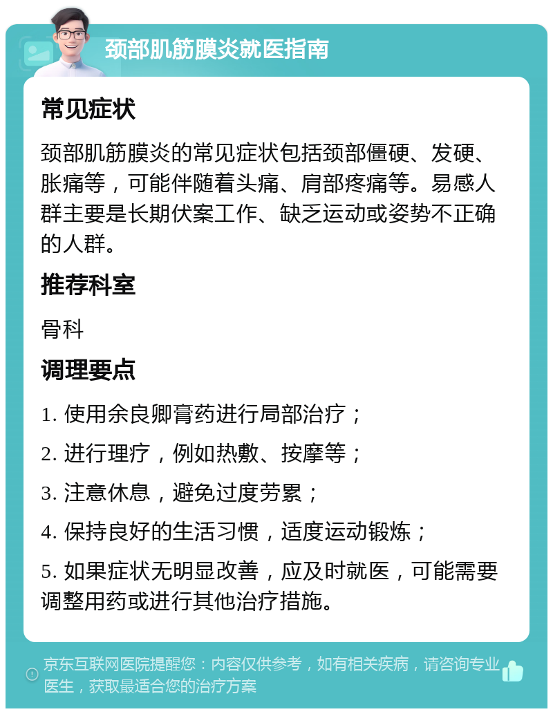 颈部肌筋膜炎就医指南 常见症状 颈部肌筋膜炎的常见症状包括颈部僵硬、发硬、胀痛等，可能伴随着头痛、肩部疼痛等。易感人群主要是长期伏案工作、缺乏运动或姿势不正确的人群。 推荐科室 骨科 调理要点 1. 使用余良卿膏药进行局部治疗； 2. 进行理疗，例如热敷、按摩等； 3. 注意休息，避免过度劳累； 4. 保持良好的生活习惯，适度运动锻炼； 5. 如果症状无明显改善，应及时就医，可能需要调整用药或进行其他治疗措施。