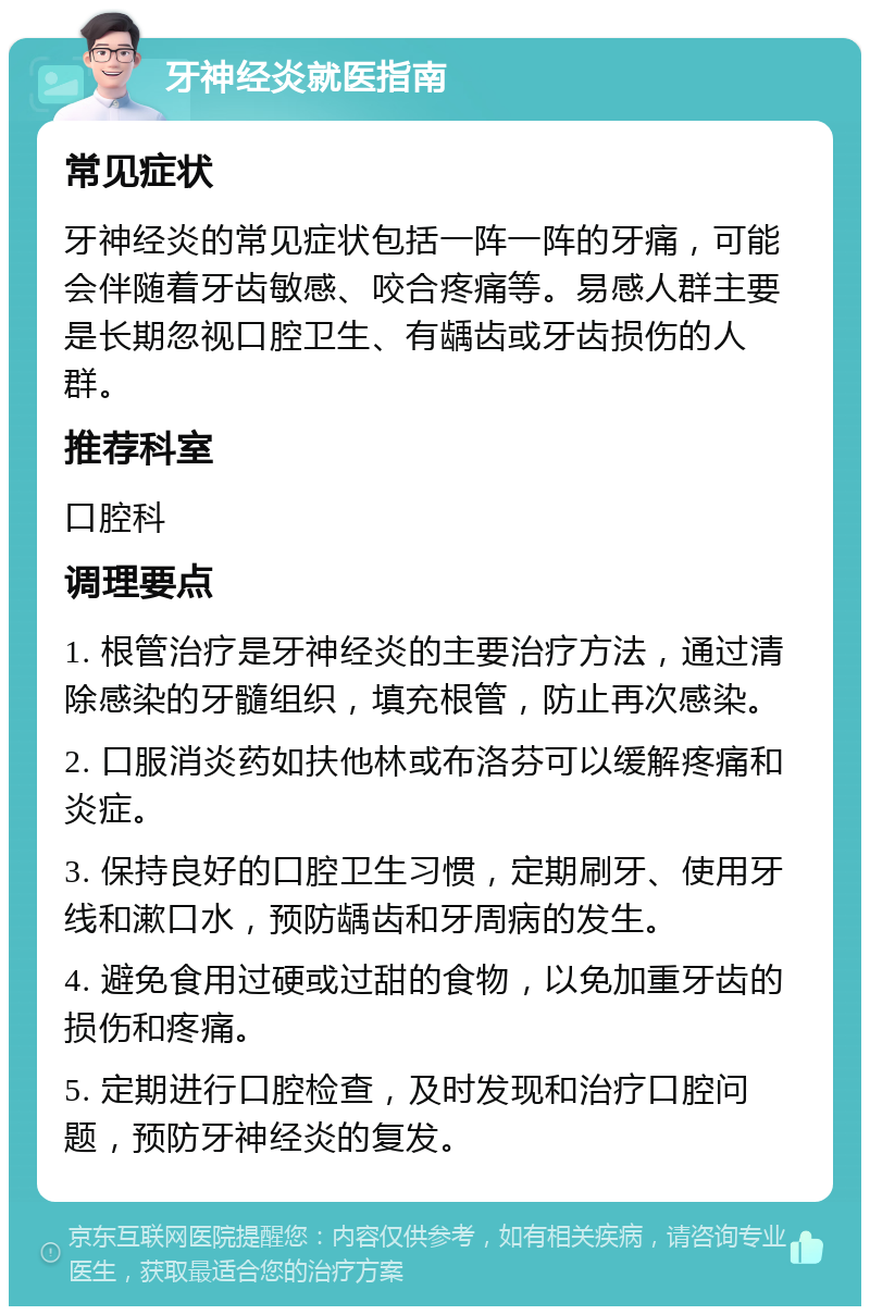 牙神经炎就医指南 常见症状 牙神经炎的常见症状包括一阵一阵的牙痛，可能会伴随着牙齿敏感、咬合疼痛等。易感人群主要是长期忽视口腔卫生、有龋齿或牙齿损伤的人群。 推荐科室 口腔科 调理要点 1. 根管治疗是牙神经炎的主要治疗方法，通过清除感染的牙髓组织，填充根管，防止再次感染。 2. 口服消炎药如扶他林或布洛芬可以缓解疼痛和炎症。 3. 保持良好的口腔卫生习惯，定期刷牙、使用牙线和漱口水，预防龋齿和牙周病的发生。 4. 避免食用过硬或过甜的食物，以免加重牙齿的损伤和疼痛。 5. 定期进行口腔检查，及时发现和治疗口腔问题，预防牙神经炎的复发。