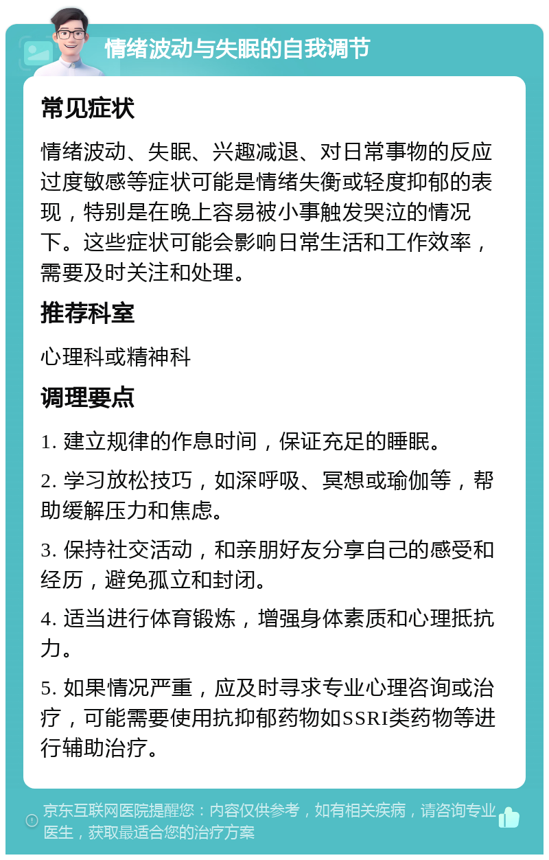 情绪波动与失眠的自我调节 常见症状 情绪波动、失眠、兴趣减退、对日常事物的反应过度敏感等症状可能是情绪失衡或轻度抑郁的表现，特别是在晚上容易被小事触发哭泣的情况下。这些症状可能会影响日常生活和工作效率，需要及时关注和处理。 推荐科室 心理科或精神科 调理要点 1. 建立规律的作息时间，保证充足的睡眠。 2. 学习放松技巧，如深呼吸、冥想或瑜伽等，帮助缓解压力和焦虑。 3. 保持社交活动，和亲朋好友分享自己的感受和经历，避免孤立和封闭。 4. 适当进行体育锻炼，增强身体素质和心理抵抗力。 5. 如果情况严重，应及时寻求专业心理咨询或治疗，可能需要使用抗抑郁药物如SSRI类药物等进行辅助治疗。