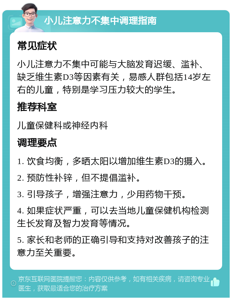 小儿注意力不集中调理指南 常见症状 小儿注意力不集中可能与大脑发育迟缓、滥补、缺乏维生素D3等因素有关，易感人群包括14岁左右的儿童，特别是学习压力较大的学生。 推荐科室 儿童保健科或神经内科 调理要点 1. 饮食均衡，多晒太阳以增加维生素D3的摄入。 2. 预防性补锌，但不提倡滥补。 3. 引导孩子，增强注意力，少用药物干预。 4. 如果症状严重，可以去当地儿童保健机构检测生长发育及智力发育等情况。 5. 家长和老师的正确引导和支持对改善孩子的注意力至关重要。