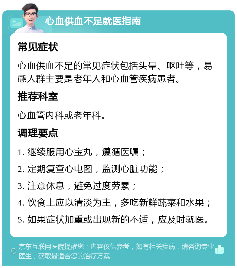 心血供血不足就医指南 常见症状 心血供血不足的常见症状包括头晕、呕吐等，易感人群主要是老年人和心血管疾病患者。 推荐科室 心血管内科或老年科。 调理要点 1. 继续服用心宝丸，遵循医嘱； 2. 定期复查心电图，监测心脏功能； 3. 注意休息，避免过度劳累； 4. 饮食上应以清淡为主，多吃新鲜蔬菜和水果； 5. 如果症状加重或出现新的不适，应及时就医。