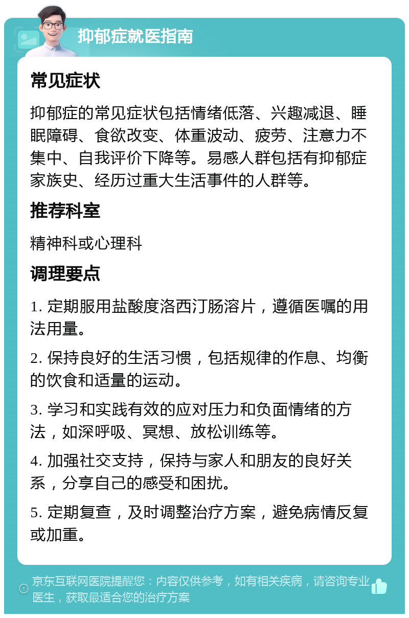 抑郁症就医指南 常见症状 抑郁症的常见症状包括情绪低落、兴趣减退、睡眠障碍、食欲改变、体重波动、疲劳、注意力不集中、自我评价下降等。易感人群包括有抑郁症家族史、经历过重大生活事件的人群等。 推荐科室 精神科或心理科 调理要点 1. 定期服用盐酸度洛西汀肠溶片，遵循医嘱的用法用量。 2. 保持良好的生活习惯，包括规律的作息、均衡的饮食和适量的运动。 3. 学习和实践有效的应对压力和负面情绪的方法，如深呼吸、冥想、放松训练等。 4. 加强社交支持，保持与家人和朋友的良好关系，分享自己的感受和困扰。 5. 定期复查，及时调整治疗方案，避免病情反复或加重。