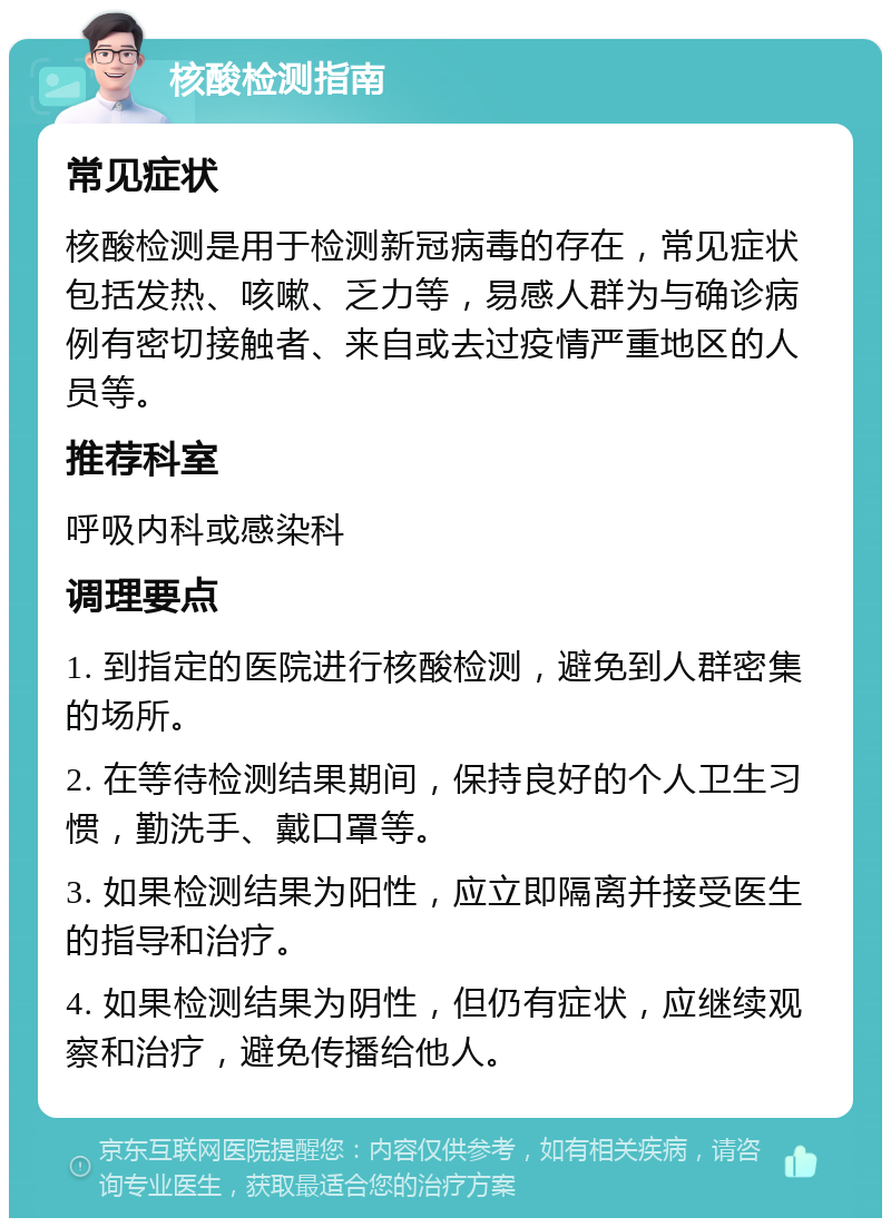 核酸检测指南 常见症状 核酸检测是用于检测新冠病毒的存在，常见症状包括发热、咳嗽、乏力等，易感人群为与确诊病例有密切接触者、来自或去过疫情严重地区的人员等。 推荐科室 呼吸内科或感染科 调理要点 1. 到指定的医院进行核酸检测，避免到人群密集的场所。 2. 在等待检测结果期间，保持良好的个人卫生习惯，勤洗手、戴口罩等。 3. 如果检测结果为阳性，应立即隔离并接受医生的指导和治疗。 4. 如果检测结果为阴性，但仍有症状，应继续观察和治疗，避免传播给他人。