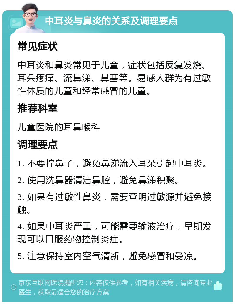 中耳炎与鼻炎的关系及调理要点 常见症状 中耳炎和鼻炎常见于儿童，症状包括反复发烧、耳朵疼痛、流鼻涕、鼻塞等。易感人群为有过敏性体质的儿童和经常感冒的儿童。 推荐科室 儿童医院的耳鼻喉科 调理要点 1. 不要拧鼻子，避免鼻涕流入耳朵引起中耳炎。 2. 使用洗鼻器清洁鼻腔，避免鼻涕积聚。 3. 如果有过敏性鼻炎，需要查明过敏源并避免接触。 4. 如果中耳炎严重，可能需要输液治疗，早期发现可以口服药物控制炎症。 5. 注意保持室内空气清新，避免感冒和受凉。