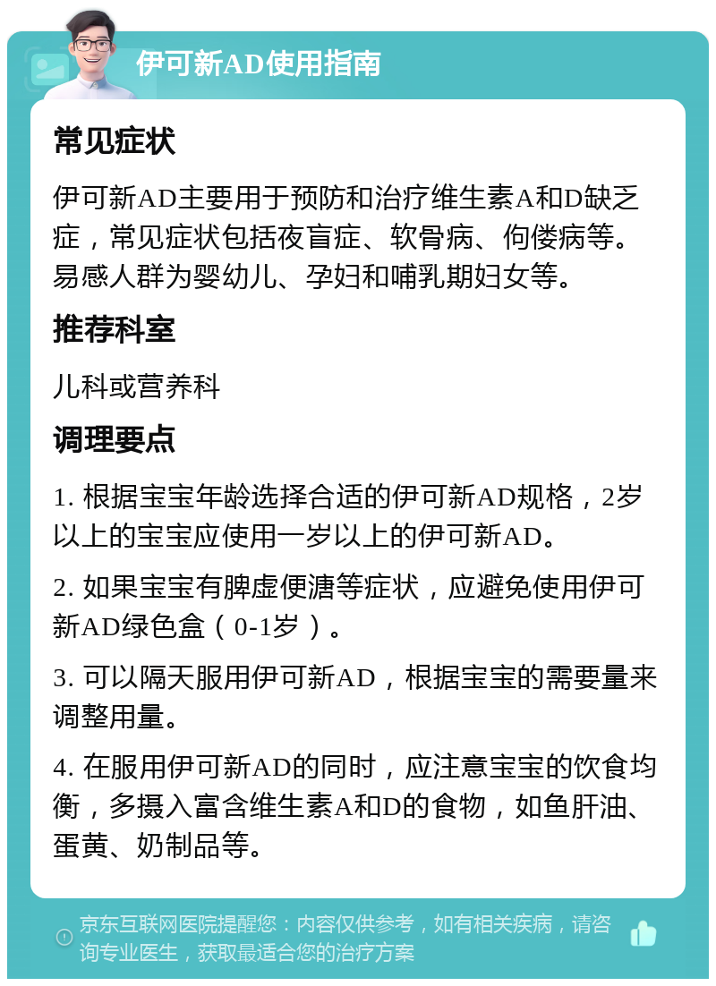 伊可新AD使用指南 常见症状 伊可新AD主要用于预防和治疗维生素A和D缺乏症，常见症状包括夜盲症、软骨病、佝偻病等。易感人群为婴幼儿、孕妇和哺乳期妇女等。 推荐科室 儿科或营养科 调理要点 1. 根据宝宝年龄选择合适的伊可新AD规格，2岁以上的宝宝应使用一岁以上的伊可新AD。 2. 如果宝宝有脾虚便溏等症状，应避免使用伊可新AD绿色盒（0-1岁）。 3. 可以隔天服用伊可新AD，根据宝宝的需要量来调整用量。 4. 在服用伊可新AD的同时，应注意宝宝的饮食均衡，多摄入富含维生素A和D的食物，如鱼肝油、蛋黄、奶制品等。