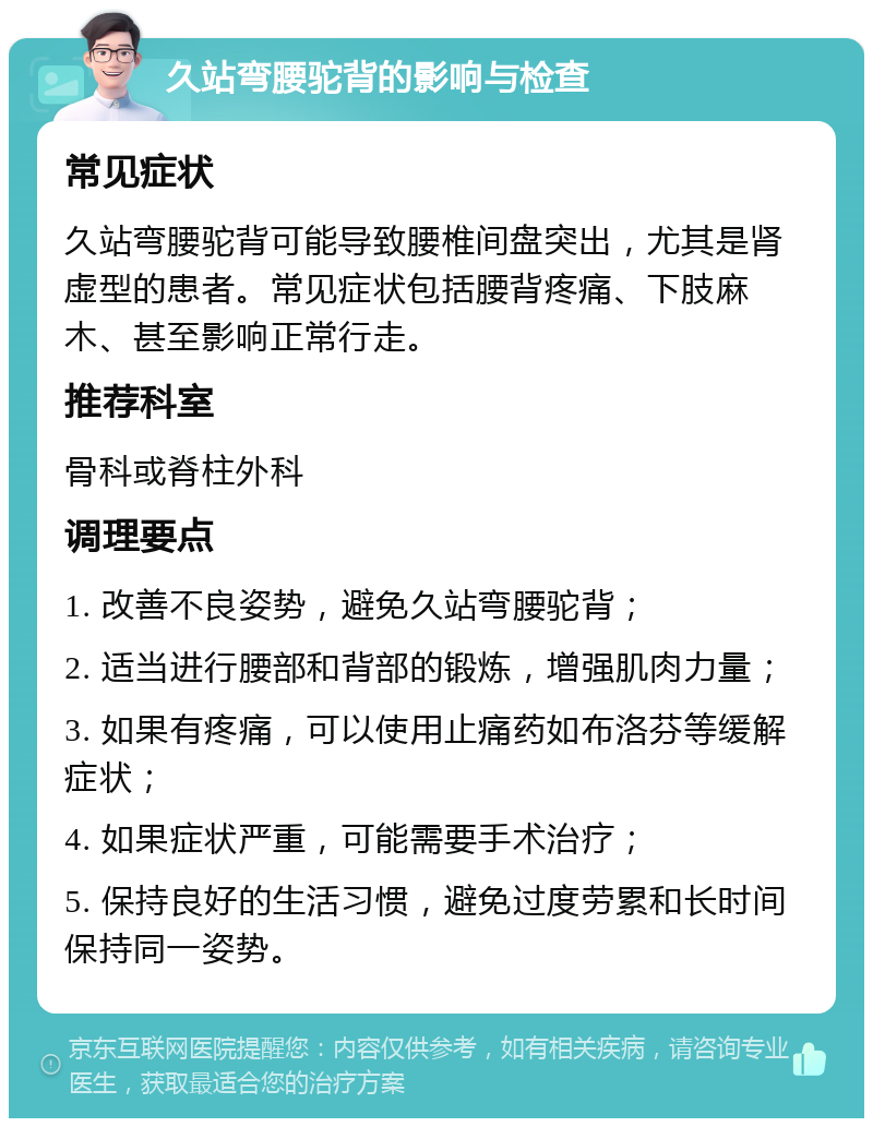 久站弯腰驼背的影响与检查 常见症状 久站弯腰驼背可能导致腰椎间盘突出，尤其是肾虚型的患者。常见症状包括腰背疼痛、下肢麻木、甚至影响正常行走。 推荐科室 骨科或脊柱外科 调理要点 1. 改善不良姿势，避免久站弯腰驼背； 2. 适当进行腰部和背部的锻炼，增强肌肉力量； 3. 如果有疼痛，可以使用止痛药如布洛芬等缓解症状； 4. 如果症状严重，可能需要手术治疗； 5. 保持良好的生活习惯，避免过度劳累和长时间保持同一姿势。