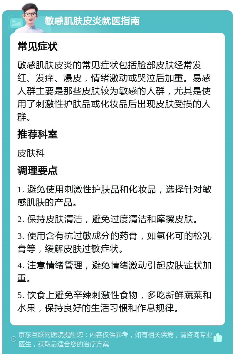 敏感肌肤皮炎就医指南 常见症状 敏感肌肤皮炎的常见症状包括脸部皮肤经常发红、发痒、爆皮，情绪激动或哭泣后加重。易感人群主要是那些皮肤较为敏感的人群，尤其是使用了刺激性护肤品或化妆品后出现皮肤受损的人群。 推荐科室 皮肤科 调理要点 1. 避免使用刺激性护肤品和化妆品，选择针对敏感肌肤的产品。 2. 保持皮肤清洁，避免过度清洁和摩擦皮肤。 3. 使用含有抗过敏成分的药膏，如氢化可的松乳膏等，缓解皮肤过敏症状。 4. 注意情绪管理，避免情绪激动引起皮肤症状加重。 5. 饮食上避免辛辣刺激性食物，多吃新鲜蔬菜和水果，保持良好的生活习惯和作息规律。