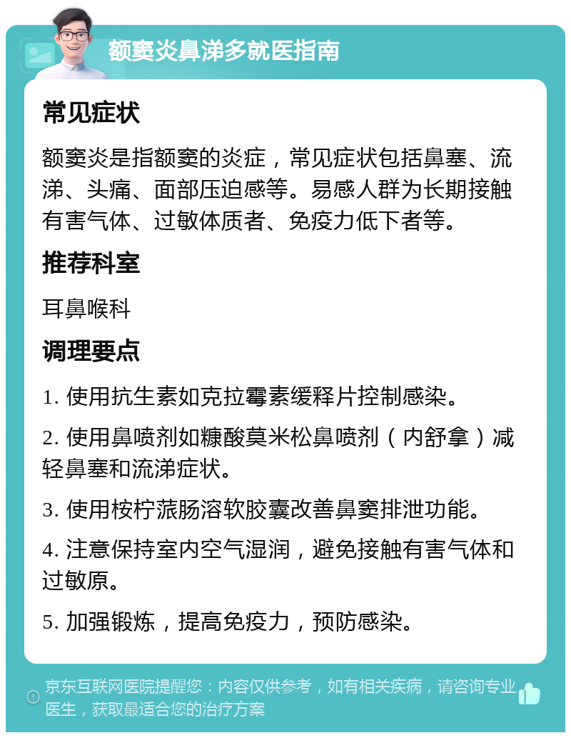 额窦炎鼻涕多就医指南 常见症状 额窦炎是指额窦的炎症，常见症状包括鼻塞、流涕、头痛、面部压迫感等。易感人群为长期接触有害气体、过敏体质者、免疫力低下者等。 推荐科室 耳鼻喉科 调理要点 1. 使用抗生素如克拉霉素缓释片控制感染。 2. 使用鼻喷剂如糠酸莫米松鼻喷剂（内舒拿）减轻鼻塞和流涕症状。 3. 使用桉柠蒎肠溶软胶囊改善鼻窦排泄功能。 4. 注意保持室内空气湿润，避免接触有害气体和过敏原。 5. 加强锻炼，提高免疫力，预防感染。