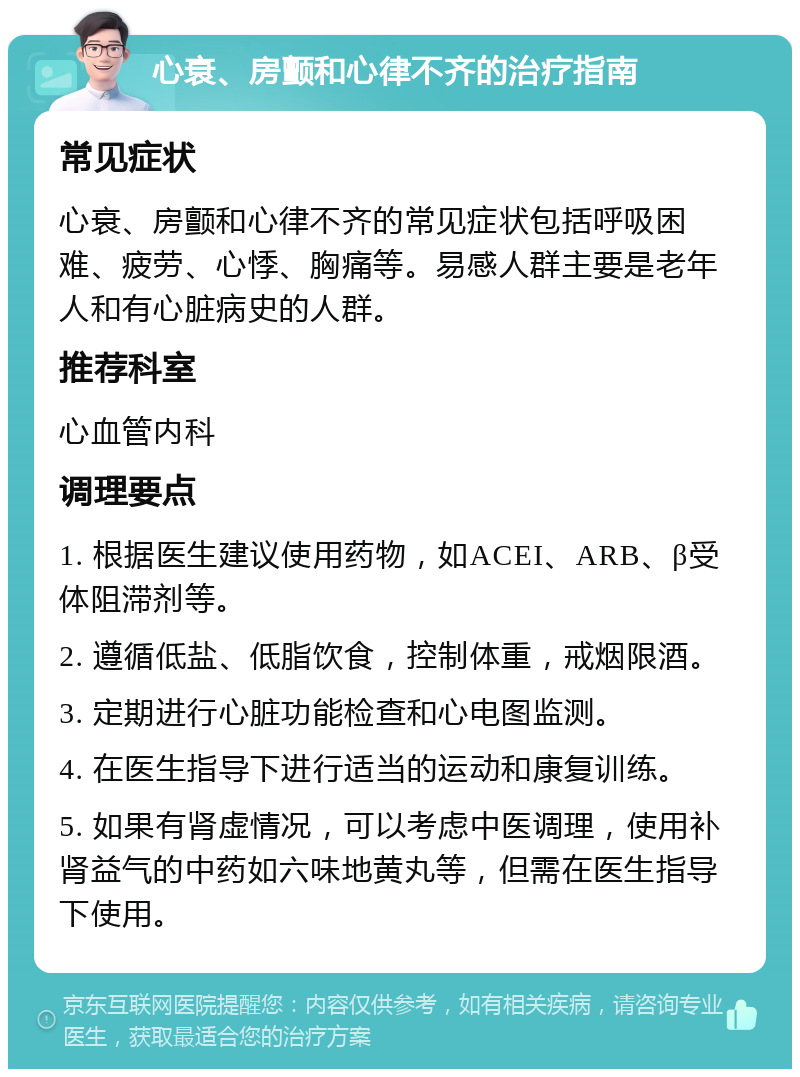 心衰、房颤和心律不齐的治疗指南 常见症状 心衰、房颤和心律不齐的常见症状包括呼吸困难、疲劳、心悸、胸痛等。易感人群主要是老年人和有心脏病史的人群。 推荐科室 心血管内科 调理要点 1. 根据医生建议使用药物，如ACEI、ARB、β受体阻滞剂等。 2. 遵循低盐、低脂饮食，控制体重，戒烟限酒。 3. 定期进行心脏功能检查和心电图监测。 4. 在医生指导下进行适当的运动和康复训练。 5. 如果有肾虚情况，可以考虑中医调理，使用补肾益气的中药如六味地黄丸等，但需在医生指导下使用。