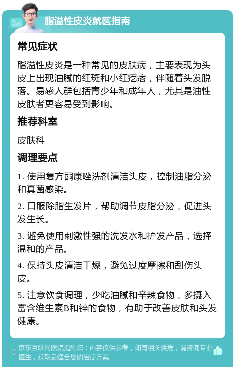 脂溢性皮炎就医指南 常见症状 脂溢性皮炎是一种常见的皮肤病，主要表现为头皮上出现油腻的红斑和小红疙瘩，伴随着头发脱落。易感人群包括青少年和成年人，尤其是油性皮肤者更容易受到影响。 推荐科室 皮肤科 调理要点 1. 使用复方酮康唑洗剂清洁头皮，控制油脂分泌和真菌感染。 2. 口服除脂生发片，帮助调节皮脂分泌，促进头发生长。 3. 避免使用刺激性强的洗发水和护发产品，选择温和的产品。 4. 保持头皮清洁干燥，避免过度摩擦和刮伤头皮。 5. 注意饮食调理，少吃油腻和辛辣食物，多摄入富含维生素B和锌的食物，有助于改善皮肤和头发健康。