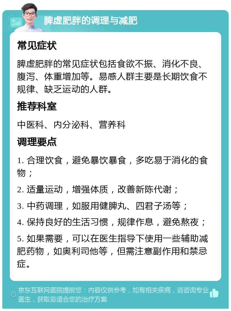 脾虚肥胖的调理与减肥 常见症状 脾虚肥胖的常见症状包括食欲不振、消化不良、腹泻、体重增加等。易感人群主要是长期饮食不规律、缺乏运动的人群。 推荐科室 中医科、内分泌科、营养科 调理要点 1. 合理饮食，避免暴饮暴食，多吃易于消化的食物； 2. 适量运动，增强体质，改善新陈代谢； 3. 中药调理，如服用健脾丸、四君子汤等； 4. 保持良好的生活习惯，规律作息，避免熬夜； 5. 如果需要，可以在医生指导下使用一些辅助减肥药物，如奥利司他等，但需注意副作用和禁忌症。