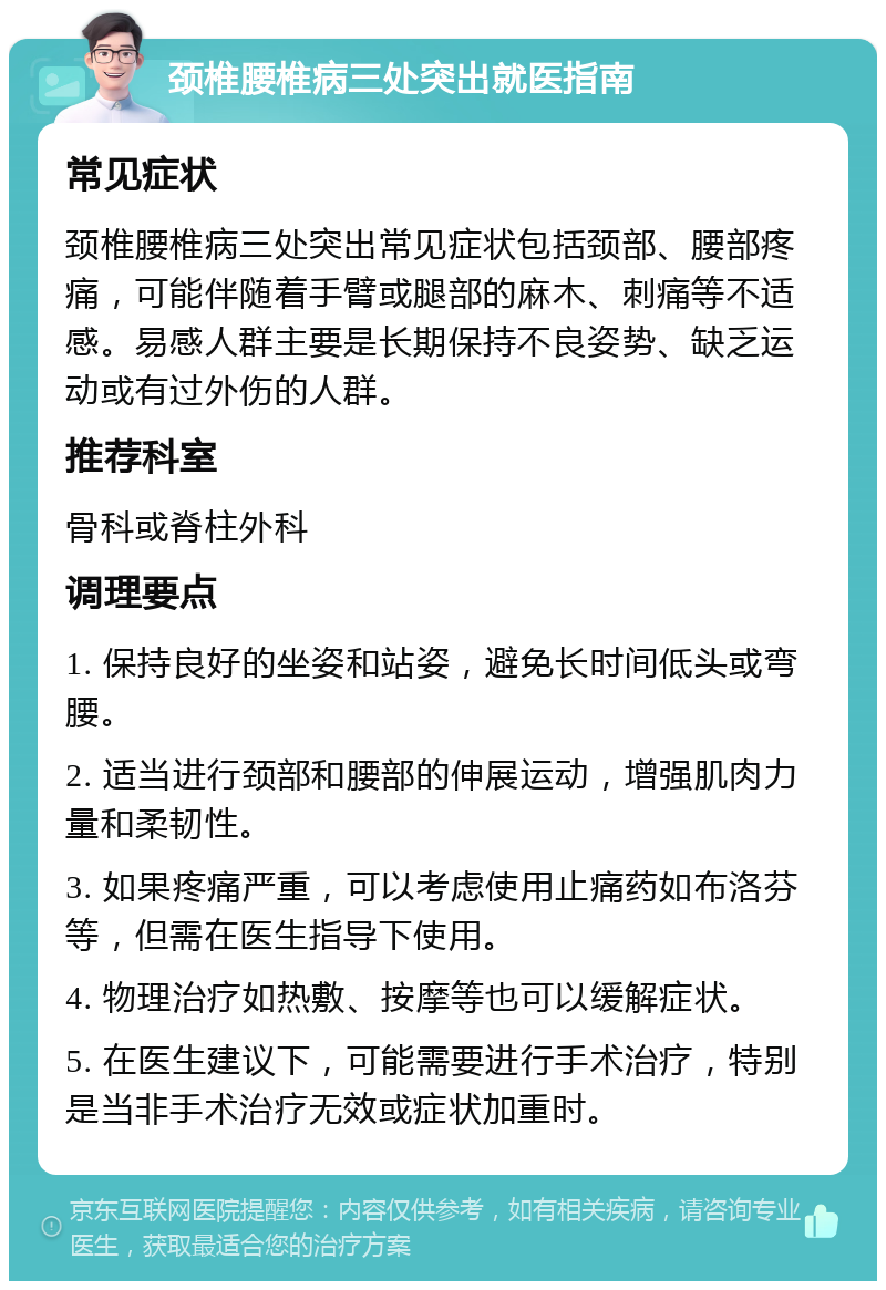 颈椎腰椎病三处突出就医指南 常见症状 颈椎腰椎病三处突出常见症状包括颈部、腰部疼痛，可能伴随着手臂或腿部的麻木、刺痛等不适感。易感人群主要是长期保持不良姿势、缺乏运动或有过外伤的人群。 推荐科室 骨科或脊柱外科 调理要点 1. 保持良好的坐姿和站姿，避免长时间低头或弯腰。 2. 适当进行颈部和腰部的伸展运动，增强肌肉力量和柔韧性。 3. 如果疼痛严重，可以考虑使用止痛药如布洛芬等，但需在医生指导下使用。 4. 物理治疗如热敷、按摩等也可以缓解症状。 5. 在医生建议下，可能需要进行手术治疗，特别是当非手术治疗无效或症状加重时。