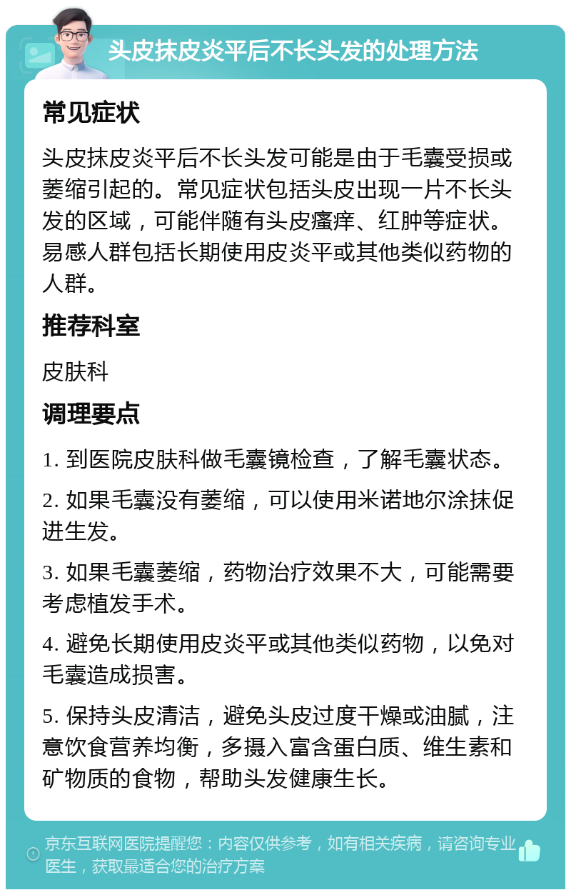 头皮抹皮炎平后不长头发的处理方法 常见症状 头皮抹皮炎平后不长头发可能是由于毛囊受损或萎缩引起的。常见症状包括头皮出现一片不长头发的区域，可能伴随有头皮瘙痒、红肿等症状。易感人群包括长期使用皮炎平或其他类似药物的人群。 推荐科室 皮肤科 调理要点 1. 到医院皮肤科做毛囊镜检查，了解毛囊状态。 2. 如果毛囊没有萎缩，可以使用米诺地尔涂抹促进生发。 3. 如果毛囊萎缩，药物治疗效果不大，可能需要考虑植发手术。 4. 避免长期使用皮炎平或其他类似药物，以免对毛囊造成损害。 5. 保持头皮清洁，避免头皮过度干燥或油腻，注意饮食营养均衡，多摄入富含蛋白质、维生素和矿物质的食物，帮助头发健康生长。