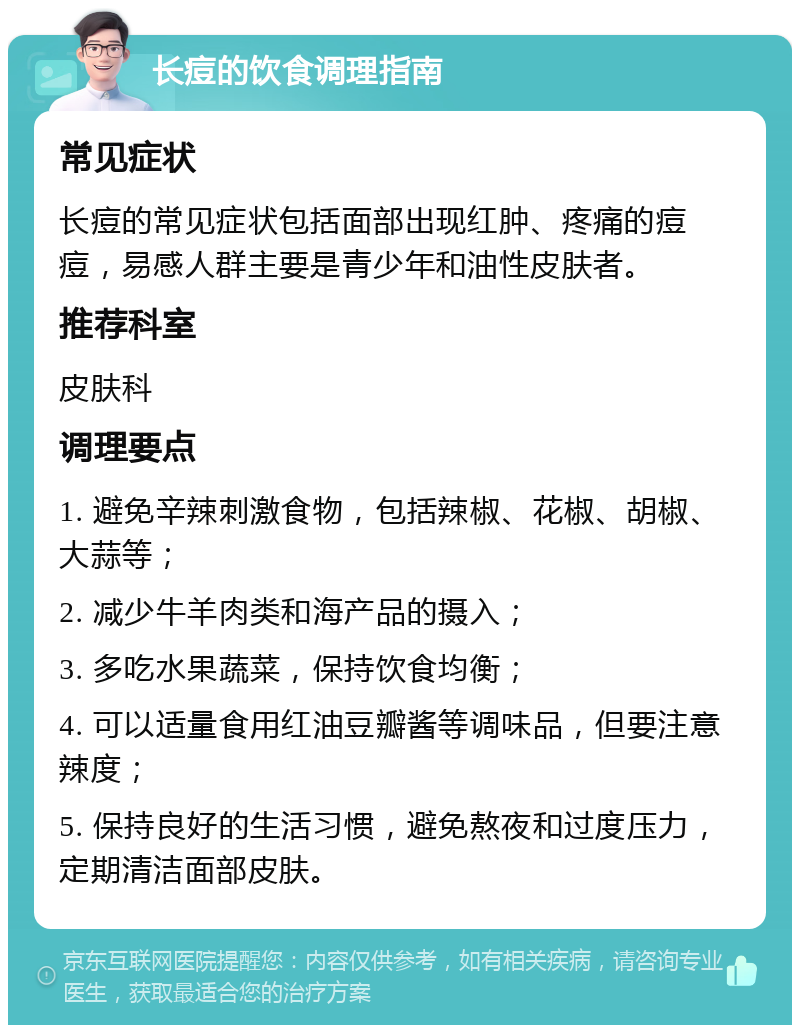 长痘的饮食调理指南 常见症状 长痘的常见症状包括面部出现红肿、疼痛的痘痘，易感人群主要是青少年和油性皮肤者。 推荐科室 皮肤科 调理要点 1. 避免辛辣刺激食物，包括辣椒、花椒、胡椒、大蒜等； 2. 减少牛羊肉类和海产品的摄入； 3. 多吃水果蔬菜，保持饮食均衡； 4. 可以适量食用红油豆瓣酱等调味品，但要注意辣度； 5. 保持良好的生活习惯，避免熬夜和过度压力，定期清洁面部皮肤。