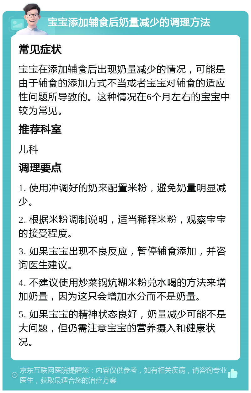 宝宝添加辅食后奶量减少的调理方法 常见症状 宝宝在添加辅食后出现奶量减少的情况，可能是由于辅食的添加方式不当或者宝宝对辅食的适应性问题所导致的。这种情况在6个月左右的宝宝中较为常见。 推荐科室 儿科 调理要点 1. 使用冲调好的奶来配置米粉，避免奶量明显减少。 2. 根据米粉调制说明，适当稀释米粉，观察宝宝的接受程度。 3. 如果宝宝出现不良反应，暂停辅食添加，并咨询医生建议。 4. 不建议使用炒菜锅炕糊米粉兑水喝的方法来增加奶量，因为这只会增加水分而不是奶量。 5. 如果宝宝的精神状态良好，奶量减少可能不是大问题，但仍需注意宝宝的营养摄入和健康状况。